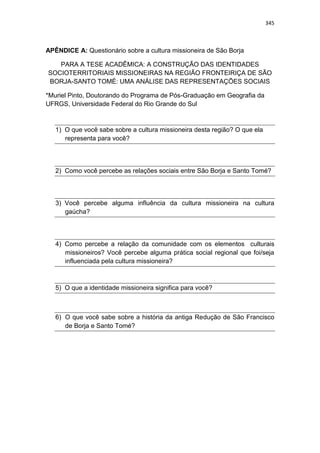 345
APÊNDICE A: Questionário sobre a cultura missioneira de São Borja
PARA A TESE ACADÊMICA: A CONSTRUÇÃO DAS IDENTIDADES
SOCIOTERRITORIAIS MISSIONEIRAS NA REGIÃO FRONTEIRIÇA DE SÃO
BORJA-SANTO TOMÉ: UMA ANÁLISE DAS REPRESENTAÇÕES SOCIAIS
*Muriel Pinto, Doutorando do Programa de Pós-Graduação em Geografia da
UFRGS, Universidade Federal do Rio Grande do Sul
1) O que você sabe sobre a cultura missioneira desta região? O que ela
representa para você?
2) Como você percebe as relações sociais entre São Borja e Santo Tomé?
3) Você percebe alguma influência da cultura missioneira na cultura
gaúcha?
4) Como percebe a relação da comunidade com os elementos culturais
missioneiros? Você percebe alguma prática social regional que foi/seja
influenciada pela cultura missioneira?
5) O que a identidade missioneira significa para você?
6) O que você sabe sobre a história da antiga Redução de São Francisco
de Borja e Santo Tomé?
 