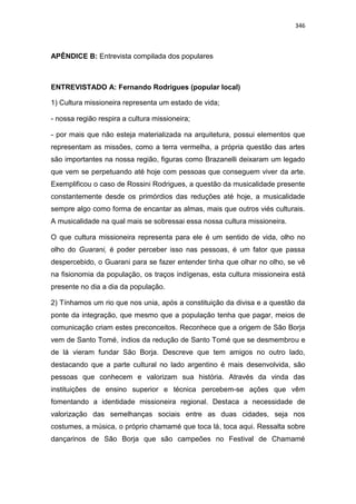 346
APÊNDICE B: Entrevista compilada dos populares
ENTREVISTADO A: Fernando Rodrigues (popular local)
1) Cultura missioneira representa um estado de vida;
- nossa região respira a cultura missioneira;
- por mais que não esteja materializada na arquitetura, possui elementos que
representam as missões, como a terra vermelha, a própria questão das artes
são importantes na nossa região, figuras como Brazanelli deixaram um legado
que vem se perpetuando até hoje com pessoas que conseguem viver da arte.
Exemplificou o caso de Rossini Rodrigues, a questão da musicalidade presente
constantemente desde os primórdios das reduções até hoje, a musicalidade
sempre algo como forma de encantar as almas, mais que outros viés culturais.
A musicalidade na qual mais se sobressai essa nossa cultura missioneira.
O que cultura missioneira representa para ele é um sentido de vida, olho no
olho do Guarani, é poder perceber isso nas pessoas, é um fator que passa
despercebido, o Guarani para se fazer entender tinha que olhar no olho, se vê
na fisionomia da população, os traços indígenas, esta cultura missioneira está
presente no dia a dia da população.
2) Tínhamos um rio que nos unia, após a constituição da divisa e a questão da
ponte da integração, que mesmo que a população tenha que pagar, meios de
comunicação criam estes preconceitos. Reconhece que a origem de São Borja
vem de Santo Tomé, índios da redução de Santo Tomé que se desmembrou e
de lá vieram fundar São Borja. Descreve que tem amigos no outro lado,
destacando que a parte cultural no lado argentino é mais desenvolvida, são
pessoas que conhecem e valorizam sua história. Através da vinda das
instituições de ensino superior e técnica percebem-se ações que vêm
fomentando a identidade missioneira regional. Destaca a necessidade de
valorização das semelhanças sociais entre as duas cidades, seja nos
costumes, a música, o próprio chamamé que toca lá, toca aqui. Ressalta sobre
dançarinos de São Borja que são campeões no Festival de Chamamé
 