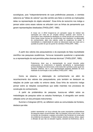 34
sociológicas, pois “independentemente de suas preferências pessoais, o cientista
seleciona as "idéias de valores" que dão sentido aos fatos e controla as implicações
delas na representação do objeto estudado”. Essa linha de raciocínio nos instiga a
pensar sobre como esses valores se articulam com as linhas de pensamento que
geram representações idealizadas (THIOLLENT, 1980).
A nosso ver, é difícil imaginar-se um pensador capaz de realizar tais
operações por meio de um simples esforço cerebral, sem recorrer à
convicção e sem interferência ideológica ou outras formas de compromisso.
Entre essas outras formas de compromisso que interferem na elaboração
do conhecimento, além dos valores, estão as exigências do poder. A
neutralidade e a objetividade do saber se relacionam cada vez mais com a
questão do poder do que do querer do cientista (THIOLLENT, 1980).
A partir dos valores dos pesquisadores e da exposição da falsa neutralidade
científica nas pesquisas acadêmicas, “torna-se necessário questionar a apreensão
ou a representação do real permitida pelas diversas técnicas” (THIOLLENT, 1980).
Poderíamos dizer que a representação do social induzida pelos
pressupostos do empiricismo é bastante semelhante à representação
jurídico-ideológica da democracia, onde todos têm opiniões e peso igual nas
decisões coletivas, isto é, uma representação bastante afastada da dura
realidade da dominação e dos conflitos (THIOLLENT, 1980).
Como se observa, a elaboração do conhecimento vai além do
reconhecimento dos valores dos pesquisadores, pois também se destacam as
relações de poder que estão no entorno deste. Essa linha de raciocínio instiga
pensar sobre as relações sociopolíticas que estão inseridas nos processos de
construção do conhecimento.
A partir da problemática de pesquisa, buscou-se refletir sobre as
metodologias de pesquisa sobre os estudos fronteiriços. A etnografia vem sendo
utilizada como um dos principais instrumentos.
Kummer e Colognesi (2014), ao refletirem sobre as comunidades de fronteira,
destaca que elas
podem representar um locus através das quais importantes problemáticas
de pesquisa sejam encaminhadas. Não na acepção crítica que já teve, mas
no sentido de considerar o espaço comunitário nas fronterias na construção
de problemas de pesquisa. A feitura desses estudos precisa, talvez, seguir
a aferição de que não se estudam lugares, estudam-se fenômenos, isto é,
 