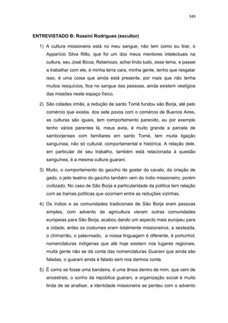 349
ENTREVISTADO B: Rossini Rodrigues (escultor)
1) A cultura missioneira está no meu sangue, não tem como eu tirar, o
Apparício Silva Rillo, que foi um dos meus mentores intelectuais na
cultura, seu José Bicca, Retamozo, achei lindo tudo, esse tema, e passei
a trabalhar com ele, é minha terra cara, minha gente, tenho que resgatar
isso, é uma coisa que ainda está presente, por mais que não tenha
muitos resquícios, fica no sangue das pessoas, ainda existem vestígios
das missões neste espaço físico.
2) São cidades irmãs, a redução de santo Tomé fundou são Borja, até pelo
comércio que existia, dos sete povos com o comércio de Buenos Aires,
as culturas são iguais, tem comportamento parecido, eu por exemplo
tenho vários parentes lá, meus avós, é muito grande a parcela de
samborjenses com familiares em santo Tomé, tem muita ligação
sanguínea, não só cultural, comportamental e histórica. A relação dele,
em particular de seu trabalho, também está relacionada à questão
sanguínea, é a mesma cultura guarani.
3) Muito, o comportamento do gaúcho de gostar do cavalo, da criação de
gado, o jeito teatino do gaúcho também vem do índio missioneiro, porém
civilizado. No caso de São Borja a particularidade da política tem relação
com as tramas políticas que ocorriam entre as reduções vizinhas.
4) Os índios e as comunidades tradicionais de São Borja eram pessoas
simples, com advento da agricultura vieram outras comunidades
europeias para São Borja, acabou dando um aspecto mais europeu para
a cidade, antes os costumes eram totalmente missioneiros, a sesteada,
o chimarrão, o palavreado, a nossa linguagem é diferente, é portunhol,
nomenclaturas indígenas que até hoje existem nos lugares regionais,
muita gente não se dá conta das nomenclaturas Guarani que ainda são
faladas, o guarani ainda é falado sem nos darmos conta.
5) É como se fosse uma bandeira, é uma ânsia dentro de mim, que vem de
ancestrais, o sonho da república guarani, a organização social é muito
linda de se analisar, a identidade missioneira se perdeu com o advento
 