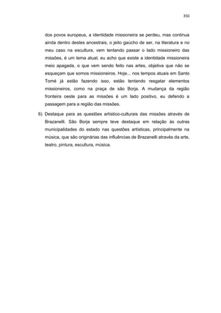 350
dos povos europeus, a identidade missioneira se perdeu, mas continua
ainda dentro destes ancestrais, o jeito gaúcho de ser, na literatura e no
meu caso na escultura, vem tentando passar o lado missioneiro das
missões, é um tema atual, eu acho que existe a identidade missioneira
meio apagada, o que vem sendo feito nas artes, objetiva que não se
esqueçam que somos missioneiros. Hoje... nos tempos atuais em Santo
Tomé já estão fazendo isso, estão tentando resgatar elementos
missioneiros, como na praça de são Borja. A mudança da região
fronteira oeste para as missões é um lado positivo, eu defendo a
passagem para a região das missões.
6) Destaque para as questões artístico-culturais das missões através de
Brazanelli. São Borja sempre teve destaque em relação às outras
municipalidades do estado nas questões artísticas, principalmente na
música, que são originárias das influências de Brazanelli através da arte,
teatro, pintura, escultura, música.
 