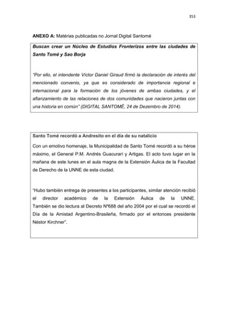 353
ANEXO A: Matérias publicadas no Jornal Digital Santomé
Buscan crear un Núcleo de Estudios Fronterizos entre las ciudades de
Santo Tomé y Sao Borja
“Por ello, el intendente Víctor Daniel Giraud firmó la declaración de interés del
mencionado convenio, ya que es considerado de importancia regional e
internacional para la formación de los jóvenes de ambas ciudades, y el
afianzamiento de las relaciones de dos comunidades que nacieron juntas con
una historia en común” (DIGITAL SANTOMÉ, 24 de Dezembro de 2014).
Santo Tomé recordó a Andresito en el día de su natalício
Con un emotivo homenaje, la Municipalidad de Santo Tomé recordó a su héroe
máximo, el General P.M. Andrés Guacurarí y Artigas. El acto tuvo lugar en la
mañana de este lunes en el aula magna de la Extensión Áulica de la Facultad
de Derecho de la UNNE de esta ciudad.
“Hubo también entrega de presentes a los participantes, similar atención recibió
el director académico de la Extensión Áulica de la UNNE.
También se dio lectura al Decreto Nº688 del año 2004 por el cual se recordó el
Día de la Amistad Argentino-Brasileña, firmado por el entonces presidente
Néstor Kirchner”.
 