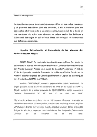 354
Festival e Progresso
No concibo que gente local, que jugaron de niños en sus calles y veredas,
y de grandes estudiaron para ser doctores, o no lo hicieron para ser
concejales, abrir una radio o un diario online, hablen mal de la tierra en
que nacieron, sin mirar que siempre se deben exaltar las bellezas y
cualidades del hogar en que se vive antes que denigrar lo esparciendo
sus defectos o carencias.
Histórica Reivindicación al Comandante de las Misiones don
Andrés Guacurarí Artigas
SANTO TOME. Se realizó el miércoles último en la Plaza San Martín de
esta ciudad el acto de Reivindicación Histórica al Comandante de las Misiones
don Andrés Guacurarí Artigas en el marco del Decreto Presidencial N° 463 del
1° de Abril pasado, donde la Presidenta de la Nación Cristina Fernández de
Kirchner ascendió al grado de General post mortem al Capitán de Blandengues
don Andrés GUACURARÍ Y ARTIGAS.
“Andrés GUACURARÍ, conocido popularmente como “Andresito”, de
origen guaraní, nació el 30 de noviembre de 1778 en la ciudad de SANTO
TOMÉ, territorio de la actual provincia de CORRIENTES y así lo reconoce el
Decreto Presidencial N° 463 del 1° de abril de 2014”.
“De acuerdo a datos recopilado por los historiadores, Guacurarí era culto; se
había educado con un cura del pueblo, hablaba tres idiomas (Guaraní, Español
y Portugués). Siendo muy joven se marchó al actual Uruguay donde el Caudillo
Artigas lo adopto y luego por sus condiciones fue designado Comandante
General de las Misiones en el año 1815”.
 