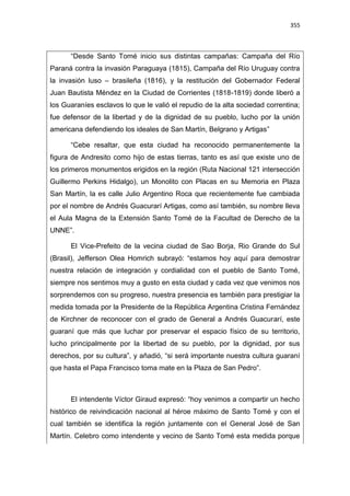 355
“Desde Santo Tomé inicio sus distintas campañas: Campaña del Río
Paraná contra la invasión Paraguaya (1815), Campaña del Río Uruguay contra
la invasión luso – brasileña (1816), y la restitución del Gobernador Federal
Juan Bautista Méndez en la Ciudad de Corrientes (1818-1819) donde liberó a
los Guaraníes esclavos lo que le valió el repudio de la alta sociedad correntina;
fue defensor de la libertad y de la dignidad de su pueblo, lucho por la unión
americana defendiendo los ideales de San Martín, Belgrano y Artigas”
“Cebe resaltar, que esta ciudad ha reconocido permanentemente la
figura de Andresito como hijo de estas tierras, tanto es así que existe uno de
los primeros monumentos erigidos en la región (Ruta Nacional 121 intersección
Guillermo Perkins Hidalgo), un Monolito con Placas en su Memoria en Plaza
San Martín, la es calle Julio Argentino Roca que recientemente fue cambiada
por el nombre de Andrés Guacurarí Artigas, como así también, su nombre lleva
el Aula Magna de la Extensión Santo Tomé de la Facultad de Derecho de la
UNNE”.
El Vice-Prefeito de la vecina ciudad de Sao Borja, Rio Grande do Sul
(Brasil), Jefferson Olea Homrich subrayó: “estamos hoy aquí para demostrar
nuestra relación de integración y cordialidad con el pueblo de Santo Tomé,
siempre nos sentimos muy a gusto en esta ciudad y cada vez que venimos nos
sorprendemos con su progreso, nuestra presencia es también para prestigiar la
medida tomada por la Presidente de la República Argentina Cristina Fernández
de Kirchner de reconocer con el grado de General a Andrés Guacurarí, este
guaraní que más que luchar por preservar el espacio físico de su territorio,
lucho principalmente por la libertad de su pueblo, por la dignidad, por sus
derechos, por su cultura”, y añadió, “si será importante nuestra cultura guaraní
que hasta el Papa Francisco toma mate en la Plaza de San Pedro”.
El intendente Víctor Giraud expresó: “hoy venimos a compartir un hecho
histórico de reivindicación nacional al héroe máximo de Santo Tomé y con el
cual también se identifica la región juntamente con el General José de San
Martín. Celebro como intendente y vecino de Santo Tomé esta medida porque
 