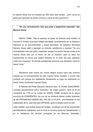 356
la historia oficial nos ha ocultado por 200 años esta verdad… pero nunca es
tarde para aprender de dónde venimos y hacia donde queremos ir”.
“Es una reivindicación más que justa y largamente esperada” dijo
Mariano Garay
SANTO TOME. Tras el ascenso al grado de General post mortem al
Coronel D. Andrés Guacurarí Artigas decretado recientemente por el Gobierno
Nacional, el ex vice-intendente y actual Secretario de Gobierno Municipal
Mariano Garay salió a expresar su inmensa satisfacción y expresó: “Es una
reivindicación más que justa y esperada, porque fue mucho tiempo oculto en la
historia oficial solo por el hecho de ser un Guaraní, pero su labor fue
exactamente la misma que realizó Güemes en el norte del país peleando
contra los invasores”. El decreto presidencial reconoce que Andresito nació en
Santo Tomé.
“Recibimos esta noticia con mucha alegría porque hace rato venimos
luchado por el reconocimiento de este nuestro héroe olvidado, y mucho más
contento aún porque fue establecido oficialmente su lugar de nacimiento en
Santo Tomé, Corrientes" expresó Garay.
El Decreto del Poder Ejecutivo Nacional dice: “D. Andrés GUACURARÍ,
conocido popularmente como “Andresito”, de origen guaraní, nació el 30 de
noviembre de 1778 en la ciudad de SANTO TOMÉ, territorio de la actual
provincia de CORRIENTES, fue uno de los primeros líderes criollos federales
de las PROVINCIAS UNIDAS DEL RÍO DE LA PLATA, convirtiéndose en fiel
colaborador de D. José Gervasio ARTIGAS, quien lo adoptó como su hijo”.
Cabe resaltar, que Andrés Guacurarí Artigas, constituye uno de los exponentes
del federalismo rioplatense, que se inició en la lucha contra los “bandeirantes” y
en la resistencia del dominio portugués de las Misiones Orientales,
 
