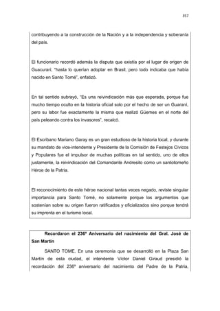 357
contribuyendo a la construcción de la Nación y a la independencia y soberanía
del país.
El funcionario recordó además la disputa que existía por el lugar de origen de
Guacurarí, “hasta lo querían adoptar en Brasil, pero todo indicaba que había
nacido en Santo Tomé”, enfatizó.
En tal sentido subrayó, “Es una reivindicación más que esperada, porque fue
mucho tiempo oculto en la historia oficial solo por el hecho de ser un Guaraní,
pero su labor fue exactamente la misma que realizó Güemes en el norte del
país peleando contra los invasores”, recalcó.
El Escribano Mariano Garay es un gran estudioso de la historia local, y durante
su mandato de vice-intendente y Presidente de la Comisión de Festejos Cívicos
y Populares fue el impulsor de muchas políticas en tal sentido, uno de ellos
justamente, la reivindicación del Comandante Andresito como un santotomeño
Héroe de la Patria.
El reconocimiento de este héroe nacional tantas veces negado, reviste singular
importancia para Santo Tomé, no solamente porque los argumentos que
sostenían sobre su origen fueron ratificados y oficializados sino porque tendrá
su impronta en el turismo local.
Recordaron el 236º Aniversario del nacimiento del Gral. José de
San Martín
SANTO TOME. En una ceremonia que se desarrolló en la Plaza San
Martín de esta ciudad, el intendente Víctor Daniel Giraud presidió la
recordación del 236º aniversario del nacimiento del Padre de la Patria,
 