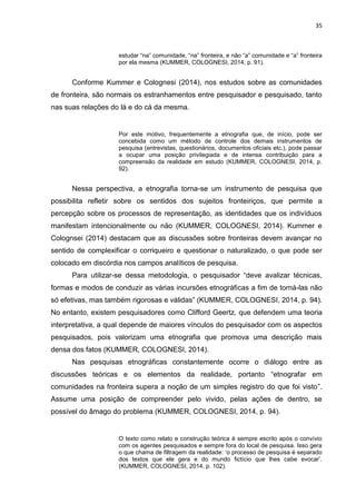 35
estudar “na” comunidade, “na” fronteira, e não “a” comunidade e “a” fronteira
por ela mesma (KUMMER, COLOGNESI, 2014, p. 91).
Conforme Kummer e Colognesi (2014), nos estudos sobre as comunidades
de fronteira, são normais os estranhamentos entre pesquisador e pesquisado, tanto
nas suas relações do lá e do cá da mesma.
Por este motivo, frequentemente a etnografia que, de início, pode ser
concebida como um método de controle dos demais instrumentos de
pesquisa (entrevistas, questionários, documentos oficiais etc.), pode passar
a ocupar uma posição privilegiada e de intensa contribuição para a
compreensão da realidade em estudo (KUMMER, COLOGNESI, 2014, p.
92).
Nessa perspectiva, a etnografia torna-se um instrumento de pesquisa que
possibilita refletir sobre os sentidos dos sujeitos fronteiriços, que permite a
percepção sobre os processos de representação, as identidades que os indivíduos
manifestam intencionalmente ou não (KUMMER, COLOGNESI, 2014). Kummer e
Colognsei (2014) destacam que as discussões sobre fronteiras devem avançar no
sentido de complexificar o corriqueiro e questionar o naturalizado, o que pode ser
colocado em discórdia nos campos analíticos de pesquisa.
Para utilizar-se dessa metodologia, o pesquisador “deve avalizar técnicas,
formas e modos de conduzir as várias incursões etnográficas a fim de torná-las não
só efetivas, mas também rigorosas e válidas” (KUMMER, COLOGNESI, 2014, p. 94).
No entanto, existem pesquisadores como Clifford Geertz, que defendem uma teoria
interpretativa, a qual depende de maiores vínculos do pesquisador com os aspectos
pesquisados, pois valorizam uma etnografia que promova uma descrição mais
densa dos fatos (KUMMER, COLOGNESI, 2014).
Nas pesquisas etnográficas constantemente ocorre o diálogo entre as
discussões teóricas e os elementos da realidade, portanto “etnografar em
comunidades na fronteira supera a noção de um simples registro do que foi visto”.
Assume uma posição de compreender pelo vivido, pelas ações de dentro, se
possível do âmago do problema (KUMMER, COLOGNESI, 2014, p. 94).
O texto como relato e construção teórica é sempre escrito após o convívio
com os agentes pesquisados e sempre fora do local de pesquisa. Isso gera
o que chama de filtragem da realidade: „o processo de pesquisa é separado
dos textos que ele gera e do mundo fictício que lhes cabe evocar‟.
(KUMMER, COLOGNESI, 2014, p. 102).
 