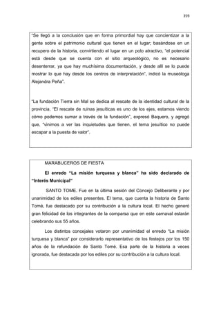 359
“Se llegó a la conclusión que en forma primordial hay que concientizar a la
gente sobre el patrimonio cultural que tienen en el lugar; basándose en un
recupero de la historia, convirtiendo el lugar en un polo atractivo, “el potencial
está desde que se cuenta con el sitio arqueológico, no es necesario
desenterrar, ya que hay muchísima documentación, y desde allí se lo puede
mostrar lo que hay desde los centros de interpretación”, indicó la museóloga
Alejandra Peña”.
“La fundación Tierra sin Mal se dedica al rescate de la identidad cultural de la
provincia, “El rescate de ruinas jesuíticas es uno de los ejes, estamos viendo
cómo podemos sumar a través de la fundación”, expresó Baquero, y agregó
que, “vinimos a ver las inquietudes que tienen, el tema jesuítico no puede
escapar a la puesta de valor”.
MARABUCEROS DE FIESTA
El enredo “La misión turquesa y blanca” ha sido declarado de
“Interés Municipal”
SANTO TOME. Fue en la última sesión del Concejo Deliberante y por
unanimidad de los ediles presentes. El tema, que cuenta la historia de Santo
Tomé, fue destacado por su contribución a la cultura local. El hecho generó
gran felicidad de los integrantes de la comparsa que en este carnaval estarán
celebrando sus 55 años.
Los distintos concejales votaron por unanimidad el enredo “La misión
turquesa y blanca” por considerarlo representativo de los festejos por los 150
años de la refundación de Santo Tomé. Esa parte de la historia a veces
ignorada, fue destacada por los ediles por su contribución a la cultura local.
 