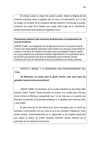 360
El enredo cuenta el origen de nuestro pueblo, desde la llegada de las
misiones jesuíticas hasta el apogeo que da inicio a la refundación. En un año
de festejo, la comisión de la comparsa decidió hacerle un homenaje al pueblo,
contando esa parte de la historia que quedó atrás luego de la refundación,
siendo claramente reconocida por el gobierno local.
Presentarán petitorio ante ministros de Brasil para el cumplimiento de
una ley fronteriza
SANTO TOME. Los integrantes de los ejecutivos de los municipios de Santo
Tomé y San Borja (Brasil) redactaron este martes una nota que presentarán el
viernes a ministros del Gobierno del vecino país que llegarán hasta la región,
en la que solicitan que el Estado brasileño haga efectivo el cumplimiento de la
ley 26.523 que permite una serie de facilidades para el tránsito vecinal
fronterizo así como el intercambio entre los ciudadanos de ambas naciones.
CRITICÓ A BRASIL Y A ARGENTINA POR DESENTENDERSE DEL
TEMA
“El Mercosur no existe para la gente común, solo sirve para las
grandes corporaciones económicas”
SANTO TOME. El intendente de la ciudad brasileña de Sao Borja (RS)
Antonio Carlos “Farelo” Rocha Almeida no anduvo con vueltas para formular
duras críticas al Mercosur asegurando que “no es más que un acuerdo que
favorece únicamente a las grandes empresas y a capitales como Buenos Aires
y Sao Pablo”.
El jefe comunal de Sao Borja tuvo duros conceptos para un tema tan
sensible y controvertido a la vez como lo es la tan mentada “integración” entre
ambos países, fundamentalmente en lo relacionado a los pueblos fronterizos
que según la óptica de Farelo Almedia, terminan siendo rehenes de la
aplicación de los sistemas burocráticos.
 