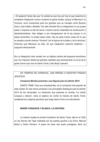 361
- Al respecto Farelo dijo que “la verdad es que hoy por hoy lo que hacemos la
verdadera integración somos nosotros la gente simple, porque el Mercosur no
funciona, sirve únicamente para los grandes que se manejan entre Buenos
Aires y Sao Pablo o Brasilia. Por este (Puente De La Integración) no se puede
pasar ni siquiera un kilo de carne, muchos menos materiales de construcción o
electrodomésticos. Nos obligan a ser transgresores de la ley porque si no
pasas escondido, no podes pasar nada. Hoy se pasa menos cosas de lo que
se pasaba cuando éramos “chiveros” (en la época de la balsa y de la lanchas).
Entonces qué Mercosur es éste, de que integración estamos hablando…”,
preguntó retóricamente.
De La Integración solo cumple con su objetivo dentro del esquema económico
que nos imponen desde las grandes capitales que precisamente no es la de la
gente común que vive en Santo Tomé y Sao Borja” aseveró.
EN TIEMPOS DE CARNAVAL, UNA MIRADA A NUESTRO PASADO
JESUÍTICO
Comparsa Marabú presenta a sus figuras para la edición 2014
SANTO TOME. Para sus simpatizantes, es la comparsa más popular de
esta ciudad. En ese marco presenta a los principales destaques para la edición
2014 de los carnavales. La Institución que presenta su enredo “La misión
turquesa y blanca”, tiene el objetivo de contar la historia de Santo Tomé,
resaltando los orígenes jesuíticos que luego dieron inicio a la refundación.
MISIÓN TURQUESA Y BLANCA: LA HISTORIA
La historia resalta la primera fundación de Santo Tomé, allá en el 1632
en las Sierras del Tapé realizada por los padres jesuitas Luis Ernot, Manuel
Bertot y Pedro Romero. A pesar de amar ese suelo prodigioso, lleno de
 