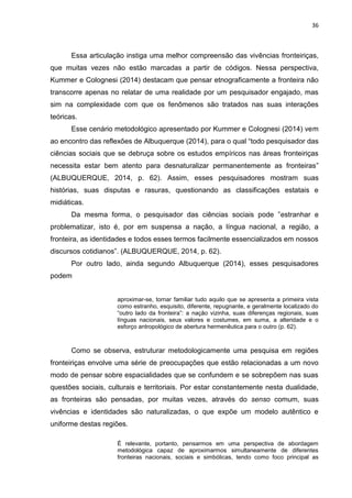 36
Essa articulação instiga uma melhor compreensão das vivências fronteiriças,
que muitas vezes não estão marcadas a partir de códigos. Nessa perspectiva,
Kummer e Colognesi (2014) destacam que pensar etnograficamente a fronteira não
transcorre apenas no relatar de uma realidade por um pesquisador engajado, mas
sim na complexidade com que os fenômenos são tratados nas suas interações
teóricas.
Esse cenário metodológico apresentado por Kummer e Colognesi (2014) vem
ao encontro das reflexões de Albuquerque (2014), para o qual “todo pesquisador das
ciências sociais que se debruça sobre os estudos empíricos nas áreas fronteiriças
necessita estar bem atento para desnaturalizar permanentemente as fronteiras”
(ALBUQUERQUE, 2014, p. 62). Assim, esses pesquisadores mostram suas
histórias, suas disputas e rasuras, questionando as classificações estatais e
midiáticas.
Da mesma forma, o pesquisador das ciências sociais pode ”estranhar e
problematizar, isto é, por em suspensa a nação, a língua nacional, a região, a
fronteira, as identidades e todos esses termos facilmente essencializados em nossos
discursos cotidianos”. (ALBUQUERQUE, 2014, p. 62).
Por outro lado, ainda segundo Albuquerque (2014), esses pesquisadores
podem
aproximar-se, tornar familiar tudo aquilo que se apresenta a primeira vista
como estranho, esquisito, diferente, repugnante, e geralmente localizado do
“outro lado da fronteira”: a nação vizinha, suas diferenças regionais, suas
línguas nacionais, seus valores e costumes, em suma, a alteridade e o
esforço antropológico de abertura hermenêutica para o outro (p. 62).
Como se observa, estruturar metodologicamente uma pesquisa em regiões
fronteiriças envolve uma série de preocupações que estão relacionadas a um novo
modo de pensar sobre espacialidades que se confundem e se sobrepõem nas suas
questões sociais, culturais e territoriais. Por estar constantemente nesta dualidade,
as fronteiras são pensadas, por muitas vezes, através do senso comum, suas
vivências e identidades são naturalizadas, o que expõe um modelo autêntico e
uniforme destas regiões.
É relevante, portanto, pensarmos em uma perspectiva de abordagem
metodológica capaz de aproximarmos simultaneamente de diferentes
fronteiras nacionais, sociais e simbólicas, tendo como foco principal as
 