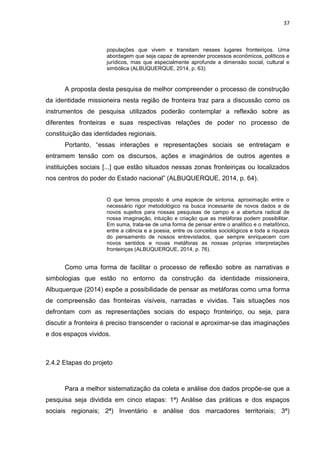 37
populações que vivem e transitam nesses lugares fronteiriços. Uma
abordagem que seja capaz de apreender processos econômicos, políticos e
jurídicos, mas que especialmente aprofunde a dimensão social, cultural e
simbólica (ALBUQUERQUE, 2014, p. 63).
A proposta desta pesquisa de melhor compreender o processo de construção
da identidade missioneira nesta região de fronteira traz para a discussão como os
instrumentos de pesquisa utilizados poderão contemplar a reflexão sobre as
diferentes fronteiras e suas respectivas relações de poder no processo de
constituição das identidades regionais.
Portanto, “essas interações e representações sociais se entrelaçam e
entramem tensão com os discursos, ações e imaginários de outros agentes e
instituições sociais [...] que estão situados nessas zonas fronteiriças ou localizados
nos centros do poder do Estado nacional” (ALBUQUERQUE, 2014, p. 64).
O que temos proposto é uma espécie de sintonia, aproximação entre o
necessário rigor metodológico na busca incessante de novos dados e de
novos sujeitos para nossas pesquisas de campo e a abertura radical de
nossa imaginação, intuição e criação que as metáforas podem possibilitar.
Em suma, trata-se de uma forma de pensar entre o analítico e o metafórico,
entre a ciência e a poesia, entre os conceitos sociológicos e toda a riqueza
do pensamento de nossos entrevistados, que sempre enriquecem com
novos sentidos e novas metáforas as nossas próprias interpretações
fronteiriças (ALBUQUERQUE, 2014, p. 76).
Como uma forma de facilitar o processo de reflexão sobre as narrativas e
simbologias que estão no entorno da construção da identidade missioneira,
Albuquerque (2014) expõe a possibilidade de pensar as metáforas como uma forma
de compreensão das fronteiras visíveis, narradas e vividas. Tais situações nos
defrontam com as representações sociais do espaço fronteiriço, ou seja, para
discutir a fronteira é preciso transcender o racional e aproximar-se das imaginações
e dos espaços vividos.
2.4.2 Etapas do projeto
Para a melhor sistematização da coleta e análise dos dados propõe-se que a
pesquisa seja dividida em cinco etapas: 1ª) Análise das práticas e dos espaços
sociais regionais; 2ª) Inventário e análise dos marcadores territoriais; 3ª)
 