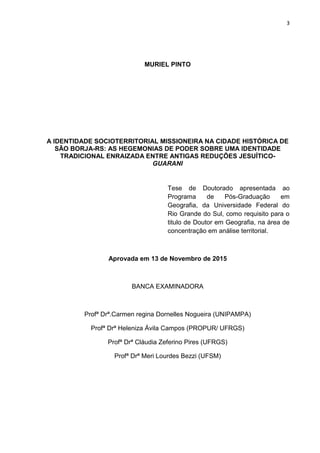 3
MURIEL PINTO
A IDENTIDADE SOCIOTERRITORIAL MISSIONEIRA NA CIDADE HISTÓRICA DE
SÃO BORJA-RS: AS HEGEMONIAS DE PODER SOBRE UMA IDENTIDADE
TRADICIONAL ENRAIZADA ENTRE ANTIGAS REDUÇÕES JESUÍTICO-
GUARANI
Tese de Doutorado apresentada ao
Programa de Pós-Graduação em
Geografia, da Universidade Federal do
Rio Grande do Sul, como requisito para o
titulo de Doutor em Geografia, na área de
concentração em análise territorial.
Aprovada em 13 de Novembro de 2015
BANCA EXAMINADORA
Profª Drª.Carmen regina Dornelles Nogueira (UNIPAMPA)
Profª Drª Heleniza Ávila Campos (PROPUR/ UFRGS)
Profª Drª Cláudia Zeferino Pires (UFRGS)
Profª Drª Meri Lourdes Bezzi (UFSM)
 