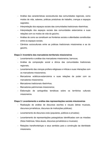 39
 Análise das características socioculturais das comunidades regionais, como
modos de vida, saberes, práticas produtivas de trabalho, crenças e espaços
sagrados;
 Interpretação dos espaços sociais das comunidades tradicionais ribeirinhas;
 Interpretação dos espaços sociais das comunidades estancieiras e suas
relações com os modos de vida do gaúcho;
 Análise de como se constituem as fronteiras sociais e alteridades constituídas
entre os espaços sociais;
 Câmbios socioculturais entre as práticas tradicionais missioneiras e as do
gaúcho.
Etapa 2: Inventário dos marcadores territoriais missioneiros
 Levantamento e análise dos marcadores missioneiros, barrocos;
 Análise da composição social e étnica das comunidades tradicionais
regionais;
 Levantamento das crenças profano-religiosas e míticas e suas interações com
os marcadores missioneiros;
 Marcadores ecléticos-estancieiros e suas relações de poder com os
marcadores missioneiros;
 Marcadores tradicionais ribeirinhos;
 Marcadores patrimoniais missioneiros;
 Elaboração de cartografias temáticas sobre os territórios culturais
missioneiros.
Etapa 3: Levantamento e análise das representações sociais missioneiras
 Realização de análise de discursos escritos e visuais (letras musicais,
discursos jornalísticos, discursos de instituições públicas);
 Levantamento de discursos orais (populares, públicos e privados);
 Levantamento de representações paisagísticas identificadas com as missões
(fotos históricas, fotos atuais, discursos jornalísticos e musicais);
 Relações transfronteiriças e seus sentidos para a construção da identidade
missioneira.
 