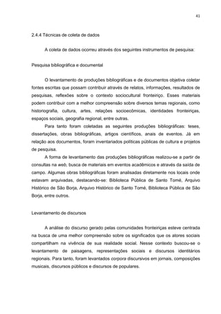 41
2.4.4 Técnicas de coleta de dados
A coleta de dados ocorreu através dos seguintes instrumentos de pesquisa:
Pesquisa bibliográfica e documental
O levantamento de produções bibliográficas e de documentos objetiva coletar
fontes escritas que possam contribuir através de relatos, informações, resultados de
pesquisas, reflexões sobre o contexto sociocultural fronteiriço. Esses materiais
podem contribuir com a melhor compreensão sobre diversos temas regionais, como
historiografia, cultura, artes, relações socioecômicas, identidades fronteiriças,
espaços sociais, geografia regional, entre outras.
Para tanto foram coletadas as seguintes produções bibliográficas: teses,
dissertações, obras bibliográficas, artigos científicos, anais de eventos. Já em
relação aos documentos, foram inventariados políticas públicas de cultura e projetos
de pesquisa.
A forma de levantamento das produções bibliográficas realizou-se a partir de
consultas na web, busca de materiais em eventos acadêmicos e através da saída de
campo. Algumas obras bibliográficas foram analisadas diretamente nos locais onde
estavam arquivadas, destacando-se: Biblioteca Pública de Santo Tomé, Arquivo
Histórico de São Borja, Arquivo Histórico de Santo Tomé, Biblioteca Pública de São
Borja, entre outros.
Levantamento de discursos
A análise do discurso gerado pelas comunidades fronteiriças esteve centrada
na busca de uma melhor compreensão sobre os significados que os atores sociais
compartilham na vivência de sua realidade social. Nesse contexto buscou-se o
levantamento de paisagens, representações sociais e discursos identitários
regionais. Para tanto, foram levantados corpora discursivos em jornais, composições
musicais, discursos públicos e discursos de populares.
 