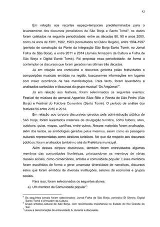 42
Em relação aos recortes espaço-temporais predeterminados para o
levantamento dos discursos jornalísticos de São Borja e Santo Tomé5
, os dados
foram coletados na seguinte periodicidade: entre as décadas 80, 90 e anos 2000,
como os anos de 1981, 1982, 1983 (consultados no Diário Región), entre 1994-1997
(período de construção da Ponte da Integração São Borja-Santo Tomé, no Jornal
Folha de São Borja), e entre 2011 e 2014 (Jornais Armazém da Cultura e Folha de
São Borja e Digital Santo Tomé). Foi proposta essa periodicidade, de forma a
contemplar os discursos que foram gerados nas últimas três décadas.
Já em relação aos conteúdos e discursos gerados pelas festividades e
composições musicais emitidas na região, buscaram-se informações em lugares
com maior ocorrência de tais manifestações. Para tanto, foram levantados e
analisados conteúdos e discursos do grupo musical “Os Angüeras6
”.
Já em relação aos festivais, foram selecionados os seguintes eventos:
Festival de músicas de carnaval Apparício Silva Rillo e Ronda de São Pedro (São
Borja) e Festival do Folclore Correntino (Santo Tomé). O período de análise dos
festivais foi entre 2010 e 2014.
Em relação aos corpora discursivos gerados pela administração pública de
São Borja, foram levantados materiais de divulgação turística, como folders, sites,
outdoors, guias, mapas, cartilhas, entre outros. Nesses materiais foram analisados,
além dos textos, as simbologias geradas pelos mesmos, assim como as paisagens
culturais representadas como atrativos turísticos. No que diz respeito aos discursos
públicos, foram analisados também o site da Prefeitura municipal.
Além desses corpora discursivos, também foram entrevistados algumas
membros das comunidades fronteiriças, priorizando-se os membros de várias
classes sociais, como comerciários, artistas e comunidade popular. Esses membros
foram escolhidos de forma a gerar umamaior diversidade de narrativas, discursos
estes que foram emitidos de diversas instituições, setores da economia e grupos
sociais.
Para isso, foram selecionados os seguintes atores:
a) Um membro da Comunidade popular7
;
5
Os seguintes jornais foram selecionados: Jornal Folha de São Borja, periódico El Obrero, Digital
Santo Tomé e Armazém da Cultura.
6
Grupo artístico-cultural de São Borja, com reconhecida importância no Estado do Rio Grande do
Sul.
7
Levou a denominação de entrevistado A, durante a discussão.
 
