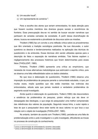 43
b) Um escultor local8
;
c) Um representante do comércio 9
.
Para a escolha dos atores que seriam entrevistados, foi dada atenção para
que fossem ouvidos membros dos diversos grupos sociais e econômicos da
fronteira. Essa preocupação deu-se no sentido de buscar escutar narrativas que
partissem de variadas camadas da sociedade. A partir dessa diversificação de
atores, buscou-se exatamente a pluralidade de discursos sobre as missões.
Thiollent (1980) faz um convite a uma reflexão crítica sobre os procedimentos
que têm orientado a tradição sociológica positivista. Na sua discussão, o autor
questiona os desvios e tendenciamentos realizados na aplicação das técnicas do
questionário e da entrevista. Essas técnicas vêm sendo utilizadas apenas para a
descrição de fatos e exposição de narrativas emitidas. Tais fatores expõem o
negligenciamento dos processos históricos que foram determinantes para esses
fatos (THIOLLENT, 1980).
Portanto, Thiollent (1980) apresenta uma crítica ao empiricismo, que
necessita de novas alternativas metodológicas que estimulem o espírito crítico, pois
se observa uma falta reflexibilidade sobre os dados coletados.
No que toca à elaboração do questionário, Thiollent (1980) observa uma
imposição da problemática de pesquisa perante a comunidade estudada, o que, por
muitas vezes, impõe questões que não estão inseridas nas vivências dos
entrevistados, atitude esta que jamais revelará a verdadeira problemática do
segmento social investigado.
Ainda quanto à elaboração do questionário, Tiollent (1980) não desconsidera
a existência da problemática de pesquisa, porém reforça que ela deve vir
desapegada das ideologias, o que exige do pesquisador uma melhor compreensão
das referências dos valores da população. Seguindo nessa linha, o autor rejeita a
tese de que o pesquisador deva estar isento de seus valores no que toca a sua
relação com o objeto de investigação (THIOLLENT, 1980).
No entanto, também de acordo com Thiollent (1980), percebe-se uma falta de
problematização entre o polo investigador e o pólo investigado, dificultando as trocas
no processo de construção do conhecimento.
8
Levou a denominação de entrevistado B, durante a discussão.
9
Levou a denominação de entrevistado C, durante a discussão.
 