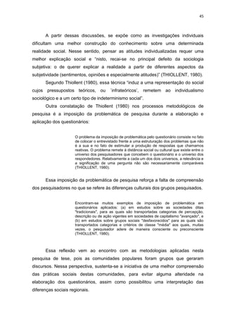 45
A partir dessas discussões, se expõe como as investigações individuais
dificultam uma melhor construção do conhecimento sobre uma determinada
realidade social. Nesse sentido, pensar as atitudes individualizadas requer uma
melhor explicação social e “nisto, recai-se no principal defeito da sociologia
subjetiva: o de querer explicar a realidade a partir de diferentes aspectos da
subjetividade (sentimentos, opiniões e especialmente atitudes)” (THIOLLENT, 1980).
Segundo Thiollent (1980), essa técnica “induz a uma representação do social
cujos pressupostos teóricos, ou ´infrateóricos‟, remetem ao individualismo
sociológico e a um certo tipo de indeterminismo social”.
Outra constatação de Thiollent (1980) nos processos metodológicos de
pesquisa é a imposição da problemática de pesquisa durante a elaboração e
aplicação dos questionários:
O problema da imposição de problemática pelo questionário consiste no fato
de colocar o entrevistado frente a uma estruturação dos problemas que não
é a sua e no fato de estimular a produção de respostas que chamamos
reativas. O problema remete à distância social ou cultural que existe entre o
universo dos pesquisadores que concebem o questionário e o universo dos
respondedores. Relativamente a cada um dos dois universos, a relevância e
a significação de uma pergunta não são necessariamente comparáveis
(THIOLLENT, 1980).
Essa imposição da problemática de pesquisa reforça a falta de compreensão
dos pesquisadores no que se refere às diferenças culturais dos grupos pesquisados.
Encontram-se muitos exemplos de imposição de problemática em
questionários aplicados: (a) em estudos sobre as sociedades ditas
"tradicionais", para as quais são transportadas categorias de percepção,
descrição ou de ação vigentes em sociedades de capitalismo "avançado", e
(b) em estudos sobre grupos sociais "desfavorecidos" para as quais são
transportados categorias e critérios de classe "média" aos quais, muitas
vezes, o pesquisador adere de maneira consciente ou preconsciente
(THIOLLENT, 1980).
Essa reflexão vem ao encontro com as metodologias aplicadas nesta
pesquisa de tese, pois as comunidades populares foram grupos que geraram
discursos. Nessa perspectiva, sustenta-se a iniciativa de uma melhor compreensão
das práticas sociais destas comunidades, para evitar alguma alteridade na
elaboração dos questionários, assim como possibilitou uma interpretação das
diferenças sociais regionais.
 
