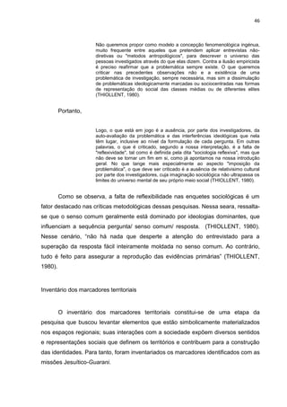 46
Não queremos propor como modelo a concepção fenomenológica ingénua,
muito frequente entre aqueles que pretendem aplicar entrevistas não-
diretivas ou "metodos antropológicos", para descrever o universo das
pessoas investigados através do que elas dizem. Contra a ilusão empiricista
é preciso reafirmar que a problemática sempre existe. O que queremos
criticar nas precedentes observações não e a existência de uma
problemática de investigação, sempre necessária, mas sim a dissimulação
de problemáticas ideologicamente marcadas ou sociocentradas nas formas
de representação do social das classes médias ou de diferentes elites
(THIOLLENT, 1980).
Portanto,
Logo, o que está em jogo é a ausência, por parte dos investigadores, da
auto-avaliação da problemática e das interferências ideológicas que nela
têm lugar, inclusive ao nível da formulação de cada pergunta. Em outras
palavras, o que é criticado, segundo a nossa interpretação, é a falta de
"reflexividade", tal como é definida pela dita "sociologia reflexiva", mas que
não deve se tornar um fim em si, como já apontamos na nossa introdução
geral. No que tange mais especialmente ao aspecto "imposição da
problemática", o que deve ser criticado é a ausência de relativisimo cultural
por parte dos investigadores, cuja imaginação sociológica não ultrapassa os
limites do universo mental de seu próprio meio social (THIOLLENT, 1980).
Como se observa, a falta de reflexibilidade nas enquetes sociológicas é um
fator destacado nas críticas metodológicas dessas pesquisas. Nessa seara, ressalta-
se que o senso comum geralmente está dominado por ideologias dominantes, que
influenciam a sequência pergunta/ senso comum/ resposta. (THIOLLENT, 1980).
Nesse cenário, “não há nada que desperte a atenção do entrevistado para a
superação da resposta fácil inteiramente moldada no senso comum. Ao contrário,
tudo é feito para assegurar a reprodução das evidências primárias” (THIOLLENT,
1980).
Inventário dos marcadores territoriais
O inventário dos marcadores territoriais constitui-se de uma etapa da
pesquisa que buscou levantar elementos que estão simbolicamente materializados
nos espaços regionais; suas interações com a sociedade expõem diversos sentidos
e representações sociais que definem os territórios e contribuem para a construção
das identidades. Para tanto, foram inventariados os marcadores identificados com as
missões Jesuítico-Guarani.
 
