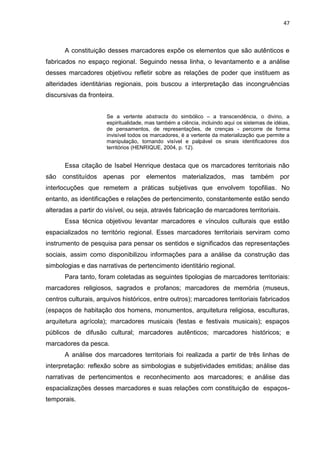 47
A constituição desses marcadores expõe os elementos que são autênticos e
fabricados no espaço regional. Seguindo nessa linha, o levantamento e a análise
desses marcadores objetivou refletir sobre as relações de poder que instituem as
alteridades identitárias regionais, pois buscou a interpretação das incongruências
discursivas da fronteira.
Se a vertente abstracta do simbólico – a transcendência, o divino, a
espiritualidade, mas também a ciência, incluindo aqui os sistemas de idéias,
de pensamentos, de representações, de crenças - percorre de forma
invisível todos os marcadores, é a vertente da materialização que permite a
manipulação, tornando visível e palpável os sinais identificadores dos
territórios (HENRIQUE, 2004, p. 12).
Essa citação de Isabel Henrique destaca que os marcadores territoriais não
são constituídos apenas por elementos materializados, mas também por
interlocuções que remetem a práticas subjetivas que envolvem topofilias. No
entanto, as identificações e relações de pertencimento, constantemente estão sendo
alteradas a partir do visível, ou seja, através fabricação de marcadores territoriais.
Essa técnica objetivou levantar marcadores e vínculos culturais que estão
espacializados no território regional. Esses marcadores territoriais serviram como
instrumento de pesquisa para pensar os sentidos e significados das representações
sociais, assim como disponibilizou informações para a análise da construção das
simbologias e das narrativas de pertencimento identitário regional.
Para tanto, foram coletadas as seguintes tipologias de marcadores territoriais:
marcadores religiosos, sagrados e profanos; marcadores de memória (museus,
centros culturais, arquivos históricos, entre outros); marcadores territoriais fabricados
(espaços de habitação dos homens, monumentos, arquitetura religiosa, esculturas,
arquitetura agrícola); marcadores musicais (festas e festivais musicais); espaços
públicos de difusão cultural; marcadores autênticos; marcadores históricos; e
marcadores da pesca.
A análise dos marcadores territoriais foi realizada a partir de três linhas de
interpretação: reflexão sobre as simbologias e subjetividades emitidas; análise das
narrativas de pertencimentos e reconhecimento aos marcadores; e análise das
espacializações desses marcadores e suas relações com constituição de espaços-
temporais.
 