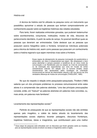48
História oral
A técnica da história oral foi utilizada na pesquisa como um instrumento que
possibilitou aproximar o estudo de pessoas que tenham comprovadamente um
conhecimento popular sobre as trajetórias históricas das cidades estudadas.
Para tanto, foram realizadas entrevistas gravadas, que puderam testemunhar
sobre acontecimentos, conjunturas, instituições, modos de vida, discursos de
pertencimento identitário. A partir da saída de campo, foi possível identificar quais as
pessoas que deveriam ser entrevistadas. Cabe destacar que as pessoas que
possuíam acervo fotográfico sobre a fronteira, tornaram-se indivíduos potenciais
para a técnica de história oral, assim como pessoas que possuíam um conhecimento
sobre a história regional e que sejam memórias vivas sobre a fronteira.
Essas regras de planejamento de pesquisa (concepção de questionários e
entrevistas), por úteis e indispensáveis que sejam, não ultrapassam o bom
senso elementar e sempre postulam a existência de um único modo de
comunicação a ser flexibilizado para se adaptar ao nível de compreensão
ou de motivação dos respondentes que varia em função de certas
características culturais. Em relação com os homens simples, essas
características são apreendidas pelos sociólogos de orientação
convencional em termos de inferioridade cultural e não nos termos de uma
verdadeira diferença de modos de comunicação (THIOLLENT, 1980).
No que diz respeito à relação entre pesquisador-pesquisado, Thiollent (1980)
salienta que um dos principais problemas no processo comunicacional entre estes
atores é a compreensão das palavras abstratas, “uma das principais preocupações
consiste, então, em "traduzir" as palavras abstratas em palavras mais concretas, ou,
mais ainda, em palavras mais familiares”.
Levantamento das representações sociais10
Partindo do pressuposto de que as representações sociais não são emitidas
apenas pelo imagético, a coleta de dados através do levantamento das
representações sociais objetivou levantar paisagens, discursos fronteiriços,
trajetórias históricas, ideias e imaginários, que contribuíssem para uma melhor
10
Essa etapa da pesquisa está articulada com os discursos que foram gerados sobre as missões,
pois as representações sociais envolvem as ideias e imaginários sobre a região.
 