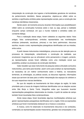 49
interpretação da construção dos lugares e territorialidades geradoras de narrativas
de pertencimento identitário. Nessa perspectiva, objetivou-se refletir sobre os
sentidos e significados emitidos pelas representações sociais, para a construção das
narrativas identitárias missioneiras.
Sendo assim, tal momento procurou levantar informações que possibilitassem
refletir sobre as construções humanas sobre o real, ou seja, pensar a realidade
enquanto campo contratual, em que o mundo material e simbólico estão em
constante diálogo.
Para a realização dessa etapa, foram coletados os seguintes dados: fotos
antigas; fotos contemporâneas; símbolos representados nas manifestações
artísticas (artesanato, esculturas, pinturas) e nos bens patrimoniais; discursos
escritos; visuais e orais; representações paisagísticas identificadas com as missões,
entre outros.
A partir desses instrumentos metodológicos, procurou-se dar atenção para os
processos de interpretação, entendimento e construção da realidade, que
envolveram imaginários que se articularam entre pensamento e imagem; portanto,
as representações sociais foram refletidas como uma mediação social que
possibilitou analisar os processos de construção identitária.
Cabe ressaltar que esse instrumento de pesquisa esteve articulado comoutros
instrumentos, pois tanto para levantar, assim como para analisar as representações,
se necessitou de um melhor conhecimento sobre a história, os marcadores
territoriais, as simbologias, as práticas sociais, os discursos regionais, informações
essas que serviram de base para a melhor interpretação dos espaços do cotidiano e
de suas respectivas marcas identitárias.
No que diz respeito ao levantamento de fotos antigas da região, foi dada
prioridade para a busca de imagens históricas identificadas com as relações sociais
entre São Borja e Santo Tomé, fotografias estas que buscaram levantar
representações paisagísticas relacionadas às missões. A partir de saídas de campo
também foram levantadas fotos contemporâneas.
Ainda nessa etapa, foram levantadas algumas manifestações artísticas que
geram representações paisagísticas identificadas com a região. Entre as expressões
artísticas que foram inventariadas destacam-se a música e a escultura.
A música, como foi observado no levantamento discursivo e de conteúdos,
contemplou as representações sociais missioneiras, geradas nas composições e nas
 