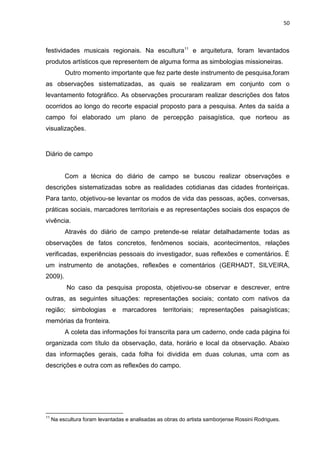 50
festividades musicais regionais. Na escultura11
e arquitetura, foram levantados
produtos artísticos que representem de alguma forma as simbologias missioneiras.
Outro momento importante que fez parte deste instrumento de pesquisa,foram
as observações sistematizadas, as quais se realizaram em conjunto com o
levantamento fotográfico. As observações procuraram realizar descrições dos fatos
ocorridos ao longo do recorte espacial proposto para a pesquisa. Antes da saída a
campo foi elaborado um plano de percepção paisagística, que norteou as
visualizações.
Diário de campo
Com a técnica do diário de campo se buscou realizar observações e
descrições sistematizadas sobre as realidades cotidianas das cidades fronteiriças.
Para tanto, objetivou-se levantar os modos de vida das pessoas, ações, conversas,
práticas sociais, marcadores territoriais e as representações sociais dos espaços de
vivência.
Através do diário de campo pretende-se relatar detalhadamente todas as
observações de fatos concretos, fenômenos sociais, acontecimentos, relações
verificadas, experiências pessoais do investigador, suas reflexões e comentários. É
um instrumento de anotações, reflexões e comentários (GERHADT, SILVEIRA,
2009).
No caso da pesquisa proposta, objetivou-se observar e descrever, entre
outras, as seguintes situações: representações sociais; contato com nativos da
região; simbologias e marcadores territoriais; representações paisagísticas;
memórias da fronteira.
A coleta das informações foi transcrita para um caderno, onde cada página foi
organizada com título da observação, data, horário e local da observação. Abaixo
das informações gerais, cada folha foi dividida em duas colunas, uma com as
descrições e outra com as reflexões do campo.
11
Na escultura foram levantadas e analisadas as obras do artista samborjense Rossini Rodrigues.
 
