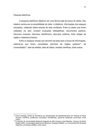 51
Pesquisa eletrônica
A pesquisa eletrônica objetivou ser uma técnica ágil de busca de dados. Seu
objetivo centrou-se na possibilidade de obter, à distância, informações dos espaços
estudados, coletando dados através de sites confiáveis. Entre os dados que foram
coletados via web, constam produções bibliográficas, documentos públicos,
discursos musicais, discursos radiofônicos, discursos públicos, fotos antigas da
região e materiais turísticos.
Entre os espaços virtuais que serviram de base para a busca de informações,
salienta-se que foram consultados domínios de órgãos públicos12
, de
universidades13
, sites de artistas, sites de rádios, revistas cientificas, entre outros.
12
Como exemplo: Portal de Periódicos da Coordenação de Aperfeiçoamento de Pessoal de Nivel
Superior (CAPES), prefeituras municipais/ intendências, governos estaduais/ provinciais, entre
outros.
13
A exemplo da Universidade Regional Integrada do Alto Uruguai e das Missões, Campus de Santo
Ângelo (URI), Universidade Nacional de Misiones, Posadas (UNAM), e a Universidad Del Nordeste
Argentino, Corrientes (UNNE), entre outros.
 