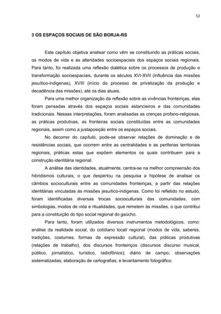 52
3 OS ESPAÇOS SOCIAIS DE SÃO BORJA-RS
Este capítulo objetiva analisar como vêm se constituindo as práticas sociais,
os modos de vida e as alteridades socioespaciais dos espaços sociais regionais.
Para tanto, foi realizada uma reflexão dialética sobre os processos de produção e
transformação socioespaciais, durante os séculos XVI-XVII (influência das missões
jesuítico-indigenas), XVIII (início do processo de privatização da produção e
decadência das missões), até os dias atuais.
Para uma melhor organização da reflexão sobre as vivências fronteiriças, elas
foram pensadas através dos espaços sociais estancieiros e das comunidades
tradicionais. Nessas interpretações, foram analisadas as crenças profano-religiosas,
as práticas produtivas, as fronteiras sociais constituídas entre as comunidades
regionais, assim como a justaposição entre os espaços sociais.
No decorrer do capítulo, pode-se observar relações de dominação e de
resistências sociais, que ocorrem entre as centralidades e as periferias territoriais
regionais, práticas estas que expõem elementos os quais contribuem para a
construção identitária regional.
A análise das identidades, atualmente, centra-se na melhor compreensão dos
hibridismos culturais, o que despertou na pesquisa a hipótese de analisar os
câmbios socioculturais entre as comunidades fronteiriças, a partir das relações
identitárias vinculadas às missões jesuítico-indigenas. Como foi refletido no estudo,
foram identificadas diversas trocas socioculturais das comunidades, com
simbologias, modos de vida e ritualidades, que remetem às missões, o que contribui
para a constituição do tipo social regional do gaúcho.
Para tanto, foram utilizados diversos instrumentos metodológicos, como:
análise da realidade social, do cotidiano local/ regional (modos de vida, saberes,
tradições, costumes, formas de expressão cultural), das práticas produtivas
(relações de trabalho), dos discursos fronteiriços (discursos discurso musical,
público, jornalístico, turístico, radiofônico); diário de campo; observações
sistematizadas; elaboração de cartografias; e levantamento fotográfico.
 