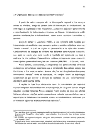 53
3.1 Organização dos espaços sociais citadinos fronteiriços14
A partir da melhor compreensão da historiografia regional e dos espaços
sociais da fronteira, instiga-se pensar como se constituem as sociabilidades, as
simbologias e as práticas sociais missioneiras. As relações sociais de pertencimento
e reconhecimento de determinados momentos da história, constantemente estão
gerando manifestações artístico-culturais, assim como narrativas identitárias no
território.
Segundo Berger e Luckmann (1985), a vida cotidiana está marcada por
interpretações da realidade, que envolvem ações e sentidos subjetivos sobre um
“mundo coerente”, o qual se origina no pensamento e na ação dos homens.
Constantemente os espaços do cotidiano nos defrontam com múltiplas realidades,
nas quais se expõe uma como sendo a realidade por excelência, no caso a
realidade da vida cotidiana. Essa realidade cotidiana apresenta-se como um mundo
intersubjetivo, que envolve interações com os outros (BERGER; LUCKMANN, 1985).
Nesse cenário, a consciência, os imaginários e os pertencimentos territoriais
destacam-se como fatores essenciais para a constituição das práticas sociais, das
identidades e dos espaços sociais. Nessas relações socioimaginativas do espaço,
observam-se transes15
entre as realidades, “os campos finitos de significação
caracterizam-se por desviar a atenção da realidade da vida contemporânea”,
(BERGER; LUCKAMNN, 1985).
A região de São Borja destaca-se, como foi mencionado, por constituir
espaços-temporais relacionados com o bioma pampa, rio Uruguai e com as antigas
reduções jesuítico-indígenas. Nesses espaços foram criados, ao longo dos últimos
380 anos, diversas relações sociais, econômicas e culturais, que contribuíram para a
constituição de variados modos de vida e práticas sociais fronteiriças, realidades que
se formaram a partir de diversos momentos históricos16
.
14
Para a análise deste momento da pesquisa estão sendo utilizados como instrumentos de pesquisa:
levantamento fotográfico, observações sistematizadas, levantamento das práticas sociais
fronteiriças.
15
No contexto da experiência religiosa isto já foi adequadamente chamado “transes” (BERGER;
LUCKMANN, 1985).
16
A identificação destes espaços-temporais está sendo possível a partir de uma melhor compreensão
da historiografia regional, assim como do levantamento dos elementos do patrimônio cultural.
 