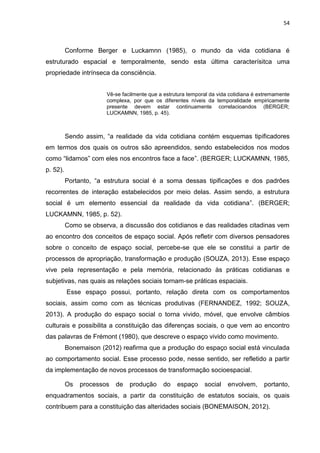 54
Conforme Berger e Luckamnn (1985), o mundo da vida cotidiana é
estruturado espacial e temporalmente, sendo esta última caracterísitca uma
propriedade intrínseca da consciência.
Vê-se facilmente que a estrutura temporal da vida cotidiana é extremamente
complexa, por que os diferentes níveis da temporalidade empiricamente
presente devem estar continuamente correlacioandos (BERGER;
LUCKAMNN, 1985, p. 45).
Sendo assim, “a realidade da vida cotidiana contém esquemas tipificadores
em termos dos quais os outros são apreendidos, sendo estabelecidos nos modos
como “lidamos” com eles nos encontros face a face”. (BERGER; LUCKAMNN, 1985,
p. 52).
Portanto, “a estrutura social é a soma dessas tipificações e dos padrões
recorrentes de interação estabelecidos por meio delas. Assim sendo, a estrutura
social é um elemento essencial da realidade da vida cotidiana”. (BERGER;
LUCKAMNN, 1985, p. 52).
Como se observa, a discussão dos cotidianos e das realidades citadinas vem
ao encontro dos conceitos de espaço social. Após refletir com diversos pensadores
sobre o conceito de espaço social, percebe-se que ele se constitui a partir de
processos de apropriação, transformação e produção (SOUZA, 2013). Esse espaço
vive pela representação e pela memória, relacionado às práticas cotidianas e
subjetivas, nas quais as relações sociais tornam-se práticas espaciais.
Esse espaço possui, portanto, relação direta com os comportamentos
sociais, assim como com as técnicas produtivas (FERNANDEZ, 1992; SOUZA,
2013). A produção do espaço social o torna vivido, móvel, que envolve câmbios
culturais e possibilita a constituição das diferenças sociais, o que vem ao encontro
das palavras de Frémont (1980), que descreve o espaço vivido como movimento.
Bonemaison (2012) reafirma que a produção do espaço social está vinculada
ao comportamento social. Esse processo pode, nesse sentido, ser refletido a partir
da implementação de novos processos de transformação socioespacial.
Os processos de produção do espaço social envolvem, portanto,
enquadramentos sociais, a partir da constituição de estatutos sociais, os quais
contribuem para a constituição das alteridades sociais (BONEMAISON, 2012).
 