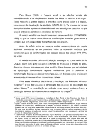 55
Para Souza (2013), o “espaço social e as relações sociais são
interdependentes e se interpenetram através das ideias do território e do lugar”.
Nesse raciocínio a prática espacial é entendida como prática social, e o espaço,
como campo de visualização da alteridade (SOUZA, 2013). Tal proposta de pensar
os espaços sociais a partir das alteridades será uma estratégia de pesquisa, no que
tange à análise das construções identitárias da fronteira.
O espaço social tem se transformado num campo semântico (FERNANDEZ,
1992), no qual os objetos construídos e as manifestações imateriais geram sinais e
símbolos que têm a capacidade de significar algo para alguém.
Antes de refletir sobre os espaços sociais contemporâneos do recorte
estudado, procurou-se ter um panorama sobre os momentos históricos que
contribuíram para as transformações dos espaços sociais dos séculos XVII, XVIII,
XX e XXI.
O recorte estudado, pela sua localização estratégica no curso médio do rio
Uruguai, assim como pela sua grande extensão de áreas para a criação de gado,
despertou diversos interesses pelo atual território. Cabe destacar que as iniciativas
de apropriação socioterritorial regional contribuíram para a produção e
transformação dos espaços sociais fronteiriços, que, em diversas ações, propiciaram
a segregação socioespacial das comunidades nativas.
Entre esses momentos destacam-se: a instalação das Reduções Jesuítico-
Indígenas17
; o final das Missões e a constituição dos processos de colonização dos
países Ibéricos18
; a consolidação da estância como espaço socioeconômico; a
construção de obras de infraestrutura nas margens do rio Uruguai19
.
17
Neste século XVII, foram instaladas as reduções de San Tomé e São Francisco de Borja. A
instalação desses povoados trouxeram novas práticas sociais e produtivas para o território, como a
produção da arte, religiosidade, assim como um sistema solidário de produção.
18
Após o Tratado de Madri (1750), com o novo remanejamento territorial das Missões, surge um novo
processo de organização socioterritorial na região, no qual é implantado um sistema produtivo
privado, que cria uma nova área urbana utilizando-se de estruturas urbanas das antigas reduções.
No que toca às práticas sociais, destaca-se que os grupos étnicos nativos acabaram sendo
inseridos no processo produtivo do campo, o que lhes possibilitou que passassem a praticar os
modos de vida da lida campeira.
19
A construção de obras de infraestrutura nesta região fronteira é um processo contemporâneo no
que se refere à transformação dos espaços sociais. Desde a década de 1990, foram construídos,
na região, o cais do porto de São Borja e a Ponte da Integração. Nos últimos anos vem se
debatendo o projeto de construção do Complexo Hidrelétrico Garabi-Panambi. Esses projetos vêm
influenciando diretamente as comunidades tradicionais que estão nas margens do rio Uurguai, visto
que alteraram os modos de vida e suas práticas produtivas, como a pesca, além de praticamente
extinguirem o contrabando através do comércio formiga.
 