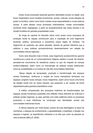 56
Essas novas produções espaciais geraram alteridades sociais na região, pois
foram implantados novos modelos econômicos, sociais, culturais, novas relações de
poder no território, assim como foram criadas novas espacialidades e novas práticas
sociais. A partir desses novos processos colonizadores, muitas comunidades
primitivas foram segregadas, a partir do empoderamento das áreas centrais e da
divisão fundiária em grandes propriedades rurais.
Ao longo do capítulo foi discutido sobre como esses novos processos de
produção social do espaço contribuíram para a imposição de uma hegemonia
territorial, política, sociocultural e econômica nessa região de fronteira. Tal
hegemonia se sustentou por várias décadas, através da grande influência que a
estância e suas práticas socioeconômicas desempenharam em relação às
comunidades nativas regionais.
Como será discutido mais à frente, essa hegemonia socioeconômica gaúcha
constituiu-se a partir de um conservadorismo religioso católico e social. No entanto,
percebem-se movimentos de resistência urbana no que diz respeito às crenças
profano-religiosas, assim como na manutenção de práticas sociais tradicionais,
como as sociabilidades e os modos de vida das comunidades ribeirinhas.
Nessa relação de apropriação, produção e transformação dos espaços
sociais fronteiriços, verifica-se a criação de novos marcadores territoriais nos
espaços; surgiram novas crenças, novos imaginários, assim como houve uma forma
de relação social com os meios naturais, que passaram a ser usados de forma
degradadora pelos grandes proprietários rurais.
A melhor compreensão dos processos históricos de transformações dos
espaços sociais fronteiriços possibilita uma reflexão crítica referente às vivências e
práticas sociais regionais, ou seja, permite uma visão sistêmica sobre os processos
produtivos e suas influências na construção das identidades sociais das
comunidades tradicionais locais.
A ciência espacial, por muito tempo, excluiu de suas abordagens os laços de
vizinhança, o estoque de conhecimento, a agradabilidade, a topofobia, a ﬁxação nos
espaços e lugares, as experiências cotidianas e os elos que unem as pessoas ao
meio ambiente (MELLO, 2005).
 