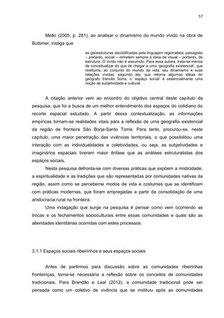 57
Mello (2005, p. 281), ao analisar o dinamismo do mundo vivido na obra de
Buttimer, instiga que
as geoestruturas decodificadas pela linguajem regionalista, paisagista
– portanto, social – remetem sempre à ideia de visual – portanto, de
estrutura. O vivido não é assumido. Para essa autora, trata-se menos
de conceitualizar do que de chegar a uma „geografia existencial‟, que
restituiria, ao conjunto do mundo da vida, seu dinamismo e suas
relações vividas; segundo ela, que retoma algumas idéias do
geógrafo francês Sorre, o „espaço social‟ é essencialmente uma
noção de subjetividade e cultural.
A citação anterior vem ao encontro do objetivo central deste capítulo da
pesquisa, que foi a busca de um melhor entendimento dos espaços do cotidiano do
recorte espacial estudado. A partir dessa contextualização, as informações
empíricas tornam-se realidades vitais para a reflexão de uma geografia existencial
da região de fronteira São Borja-Santo Tomé. Para tanto, procurou-se, neste
capítulo, uma maior penetração das vivências territoriais, o que possibilitou uma
interação com as individualidades e coletividades, ou seja, as subjetividades e
imaginários espaciais tiveram maior ênfase que as análises estruturalistas dos
espaços sociais.
Nesta pesquisa defronta-se com diversas práticas que expõem a misticidade,
a espiritualidade e as tradições que são representadas por comunidades nativas da
região, assim como se percebeme modos de vida e costumes que se identificam
com práticas modernas, que foram empregadas a partir da consolidação de uma
aristocracia rural na fronteira.
Uma indagação que surge na pesquisa é pensar como vem ocorrendo as
trocas e os fechamentos socioculturais entre essas comunidades e quais são as
alteridades identitárias ocorridas com estes processos.
3.1.1 Espaços sociais ribeirinhos e seus espaços sociais
Antes de partirmos para discussão sobre as comunidades ribeirinhas
fronteiriças, torna-se necessária a reflexão sobre os conceitos de comunidades
tradicionais. Para Brandão e Leal (2012), a comunidade tradicional pode ser
pensada como um coletivo de vivência que se instituiu após as comunidades
 