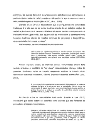 58
primitivas. Os autores defendem a pluralização dos estudos dessas comunidades a
partir da diferenciação de cada formação social que tenha algo em comum, como a
comunidade indígena e urbana (BRANDÃO, LEAL, 2012).
Brandão e Leal (2012, p. 83) destacam que o que “qualifica uma comunidade
tradicional é o fato que ela se tornou legítima através de um trabalho coletivo de
socialização da natureza”. As comunidades tradicionais habitam um espaço natural
transformado em lugar social: “são aqueles que se reconhecem e identificam como
herdeiros legítimos, através de relações contínuas de parentesco e descendência,
de ancestrais fundadores de um lugar”.
Por outro lado, as comunidades tradicionais também
são aqueles que a partir das práticas de trabalho criaram espaços de vida,
atribuíram a estes símbolos, sentimentos, significados, onde surgem nomes,
para a comunidade, para lugares naturais, nome capela, cria-se um
calendário-cartografia, que constrói uma identidade cultural (BRANDÃO,
LEAL, 2012).
Nesses espaços sociais, os membros dessas comunidades emitem forte
sentido simbólico e identitário do “ser daqui”, reciprocidades internas, redes de
parentes, vizinhança, redes de trabalho cooperado, equipes de trabalho ritual,
relações de trabalhos subalternos, sistema próprios de saberes (BRANDÃO, LEAL,
2012).
É tudo aquilo que no passar dos anos sustentou como sistemas de saber de
práticas do fazer e de éticas do agir, a reprodução física e social da
comunidade. E aquilo que hoje, com uma importância teórica, política e
prática tendemos a atribuir o conceito de patrimônio cultural imaterial
(BRANDÂO, LEAL, 2012, p. 86).
Ao discutir sobre as comunidades tradicionais, Brandão e Leal (2012)
descrevem que essas podem ser descritas como aquelas que são herdeiras de
povoadores ancestrais reconhecidos.
Diante da dificuldade de encontrar um consenso sobre o que venha ser o
„tradicional‟, depois que ele é separado do primitivo, indígena, tribal, talvez o
melhor procedimento seja pluralizar o seu âmbito e centrar características
diferenciadoras sobre cada formação social que, de algum modo, tenha algo
em comum como o que está, justamente, entre o indígena e o urbano
(moderno, desenvolvido, capitalista, etc) (BRANDÃO; LEAL, 2012, p. 74).
 