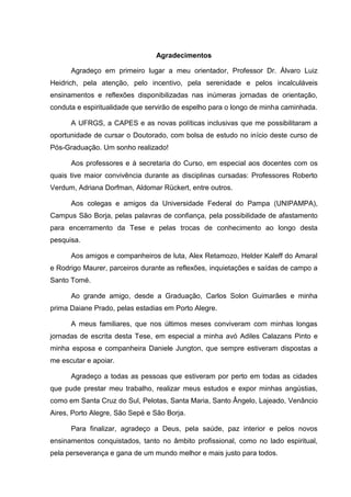 5
Agradecimentos
Agradeço em primeiro lugar a meu orientador, Professor Dr. Álvaro Luiz
Heidrich, pela atenção, pelo incentivo, pela serenidade e pelos incalculáveis
ensinamentos e reflexões disponibilizadas nas inúmeras jornadas de orientação,
conduta e espiritualidade que servirão de espelho para o longo de minha caminhada.
A UFRGS, a CAPES e as novas políticas inclusivas que me possibilitaram a
oportunidade de cursar o Doutorado, com bolsa de estudo no início deste curso de
Pós-Graduação. Um sonho realizado!
Aos professores e à secretaria do Curso, em especial aos docentes com os
quais tive maior convivência durante as disciplinas cursadas: Professores Roberto
Verdum, Adriana Dorfman, Aldomar Rückert, entre outros.
Aos colegas e amigos da Universidade Federal do Pampa (UNIPAMPA),
Campus São Borja, pelas palavras de confiança, pela possibilidade de afastamento
para encerramento da Tese e pelas trocas de conhecimento ao longo desta
pesquisa.
Aos amigos e companheiros de luta, Alex Retamozo, Helder Kaleff do Amaral
e Rodrigo Maurer, parceiros durante as reflexões, inquietações e saídas de campo a
Santo Tomé.
Ao grande amigo, desde a Graduação, Carlos Solon Guimarães e minha
prima Daiane Prado, pelas estadias em Porto Alegre.
A meus familiares, que nos últimos meses conviveram com minhas longas
jornadas de escrita desta Tese, em especial a minha avó Adiles Calazans Pinto e
minha esposa e companheira Daniele Jungton, que sempre estiveram dispostas a
me escutar e apoiar.
Agradeço a todas as pessoas que estiveram por perto em todas as cidades
que pude prestar meu trabalho, realizar meus estudos e expor minhas angústias,
como em Santa Cruz do Sul, Pelotas, Santa Maria, Santo Ângelo, Lajeado, Venâncio
Aires, Porto Alegre, São Sepé e São Borja.
Para finalizar, agradeço a Deus, pela saúde, paz interior e pelos novos
ensinamentos conquistados, tanto no âmbito profissional, como no lado espiritual,
pela perseverança e gana de um mundo melhor e mais justo para todos.
 