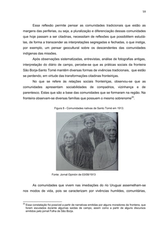 59
Essa reflexão permite pensar as comunidades tradicionais que estão as
margens das periferias, ou seja, a pluralização e diferenciação dessas comunidades
que hoje passam a ser citadinas, necessitam de reflexões que possibilitem estudá-
las, de forma a transcender as interpretações segregadas e fechadas, o que instiga,
por exemplo, um pensar geocultural sobre os descendentes das comunidades
indígenas das missões.
Após observações sistematizadas, entrevistas, análise de fotografias antigas,
interpretação do diário de campo, percebe-se que as práticas sociais da fronteira
São Borja-Santo Tomé mantêm diversas formas de vivências tradicionais, que estão
se perdendo, em virtude das transformações citadinas fronteiriças.
No que se refere às relações sociais fronteiriças, observou-se que as
comunidades apresentam sociabilidades de compadrios, vizinhança e de
parentesco. Estas que são a base das comunidades que se formaram na região. Na
fronteira observam-se diversas famílias que possuem o mesmo sobrenome20
.
Figura 8 - Comunidades nativas de Santo Tomé em 1913.
Fonte: Jornal Opinión de 03/08/1913
As comunidades que vivem nas imediações do rio Uruguai assemelham-se
nos modos de vida, pois se caracterizam por vivências humildes, comunitárias,
20
Essa constatação foi possível a partir de narrativas emitidas por alguns moradores da fronteira, que
foram escutados durante algumas saídas de campo, assim como a partir de alguns discursos
emitidos pelo jornal Folha de São Borja.
 