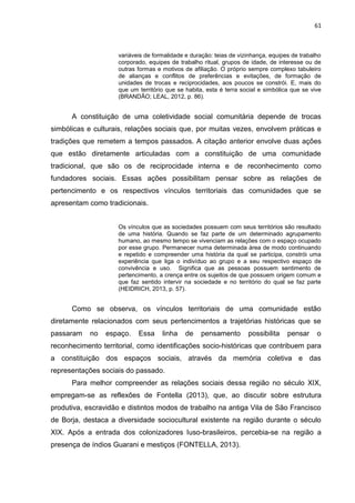 61
variáveis de formalidade e duração: teias de vizinhança, equipes de trabalho
corporado, equipes de trabalho ritual, grupos de idade, de interesse ou de
outras formas e motivos de afiliação. O próprio sempre complexo tabuleiro
de alianças e conflitos de preferências e evitações, de formação de
unidades de trocas e reciprocidades, aos poucos se constrói. E, mais do
que um território que se habita, esta é terra social e simbólica que se vive
(BRANDÃO; LEAL, 2012, p. 86).
A constituição de uma coletividade social comunitária depende de trocas
simbólicas e culturais, relações sociais que, por muitas vezes, envolvem práticas e
tradições que remetem a tempos passados. A citação anterior envolve duas ações
que estão diretamente articuladas com a constituição de uma comunidade
tradicional, que são os de reciprocidade interna e de reconhecimento como
fundadores sociais. Essas ações possibilitam pensar sobre as relações de
pertencimento e os respectivos vínculos territoriais das comunidades que se
apresentam como tradicionais.
Os vínculos que as sociedades possuem com seus territórios são resultado
de uma história. Quando se faz parte de um determinado agrupamento
humano, ao mesmo tempo se vivenciam as relações com o espaço ocupado
por esse grupo. Permanecer numa determinada área de modo continuando
e repetido e compreender uma história da qual se participa, constrói uma
experiência que liga o indivíduo ao grupo e a seu respectivo espaço de
convivência e uso. Significa que as pessoas possuem sentimento de
pertencimento, a crença entre os sujeitos de que possuem origem comum e
que faz sentido intervir na sociedade e no território do qual se faz parte
(HEIDRICH, 2013, p. 57).
Como se observa, os vínculos territoriais de uma comunidade estão
diretamente relacionados com seus pertencimentos a trajetórias históricas que se
passaram no espaço. Essa linha de pensamento possibilita pensar o
reconhecimento territorial, como identificações socio-históricas que contribuem para
a constituição dos espaços sociais, através da memória coletiva e das
representações sociais do passado.
Para melhor compreender as relações sociais dessa região no século XIX,
empregam-se as reflexões de Fontella (2013), que, ao discutir sobre estrutura
produtiva, escravidão e distintos modos de trabalho na antiga Vila de São Francisco
de Borja, destaca a diversidade sociocultural existente na região durante o século
XIX. Após a entrada dos colonizadores luso-brasileiros, percebia-se na região a
presença de índios Guarani e mestiços (FONTELLA, 2013).
 