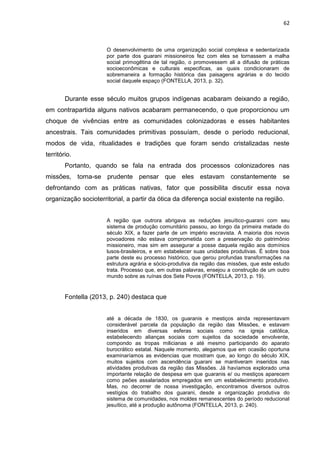 62
O desenvolvimento de uma organização social complexa e sedentarizada
por parte dos guarani missioneiros fez com eles se tornassem a malha
social primogêtina de tal região, o promovessem ali a difusão de práticas
socioeconômicas e culturais especificas, as quais condicionaram de
sobremaneira a formação histórica das paisagens agrárias e do tecido
social daquele espaço (FONTELLA, 2013, p. 32).
Durante esse século muitos grupos indígenas acabaram deixando a região,
em contrapartida alguns nativos acabaram permanecendo, o que proporcionou um
choque de vivências entre as comunidades colonizadoras e esses habitantes
ancestrais. Tais comunidades primitivas possuíam, desde o período reducional,
modos de vida, ritualidades e tradições que foram sendo cristalizadas neste
território.
Portanto, quando se fala na entrada dos processos colonizadores nas
missões, torna-se prudente pensar que eles estavam constantemente se
defrontando com as práticas nativas, fator que possibilita discutir essa nova
organização socioterritorial, a partir da ótica da diferença social existente na região.
A região que outrora abrigava as reduções jesuítico-guarani com seu
sistema de produção comunitário passou, ao longo da primeira metade do
século XIX, a fazer parte de um império escravista. A maioria dos novos
povoadores não estava comprometida com a preservação do patrimônio
missioneiro, mas sim em assegurar a posse daquela região aos domínios
lusos-brasileiros, e em estabelecer suas unidades produtivas. É sobre boa
parte deste eu processo histórico, que gerou profundas transformações na
estrutura agrária e sócio-produtiva da região das missões, que este estudo
trata. Processo que, em outras palavras, ensejou a construção de um outro
mundo sobre as ruínas dos Sete Povos (FONTELLA, 2013, p. 19).
Fontella (2013, p. 240) destaca que
até a década de 1830, os guaranis e mestiços ainda representavam
considerável parcela da população da região das Missões, e estavam
inseridos em diversas esferas sociais como na igreja católica,
estabelecendo alianças sociais com sujeitos da sociedade envolvente,
compondo as tropas milicianas e até mesmo participando do aparato
burocrático estatal. Naquele momento, alegamos que em ocasião oportuna
examinaríamos as evidencias que mostram que, ao longo do século XIX,
muitos sujeitos com ascendência guarani se mantiveram inseridos nas
atividades produtivas da região das Missões. Já havíamos explorado uma
importante relação de despesa em que guaranis e/ ou mestiços aparecem
como peões assalariados empregados em um estabelecimento produtivo.
Mas, no decorrer de nossa investigação, encontramos diversos outros
vestígios do trabalho dos guarani, desde a organização produtiva do
sistema de comunidades, nos moldes remanescentes do período reducional
jesuítico, até a produção autônoma (FONTELLA, 2013, p. 240).
 