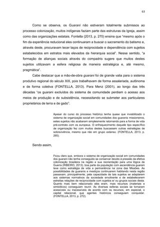 63
Como se observa, os Guarani não estiveram totalmente submissos ao
processo colonização, muitos indígenas faziam parte das estruturas da Igreja, assim
como das organizações estatais. Fontella (2013, p. 270) ensina que “mesmo após o
fim da experiência reducional eles continuaram a buscar o sacramento do batismo e,
através deste, procuravam tecer laços de reciprocidade e dependência com sujeitos
estabelecidos em estratos mais elevados da hierarquia social”. Nesse sentido, “a
formação de alianças sociais através do compadrio sugere que muitos destes
sujeitos utilizavam a esfera religiosa de maneira estratégica e, até mesmo,
pragmática”.
Cabe destacar que a mão-de-obra guarani foi de grande valia para o sistema
produtivo regional do século XIX, pois trabalhavam de forma assalariada, autônoma
e de forma coletiva (FONTELLA, 2013). Para Menz (2001), ao longo das três
décadas “os guarani excluídos do sistema de comunidade perdiam o acesso aos
meios de produção e de subsistência, necessitando se submeter aos particulares
proprietários de terra e de gado”.
Apesar do curso do processo histórico tenha quase que inviabilizado o
sistema de organização social em comunidades dos guaranis missioneiros,
estes sujeitos não acabaram simplesmente retornando para a forma de vida
pré-contrato com os europeus. O enfraquecimento daquele tipo específico
de organização fez com muitos destes buscassem outras estratégias de
sobrevivência, mesmo que não em grupo extenso. (FONTELLA, 2013, p.
265).
Sendo assim,
Ficou claro que, embora o sistema de organização social em comunidades
dos guarani não tenha conseguido se conservar devido à pressão da efetiva
colonização brasileira na região e sua reorientação para uma lógica de
Guerra (RIBEIRO, 2013), boa parte da população com ascendência guarani
teve como estratégia de vida a permanência na zona das Missões. As
possibilidades de guaranis e mestiços continuarem habitando nesta região
passavam, principalmente, pela capacidade de tais sujeitos se adaptarem
aos sistemas normativos da sociedade envolvente e de estabelecerem
estreitas relações de reciprocidade com sujeitos e/ ou grupos sociais desta.
Quanto mais bem relacionado eles eram, mais recursos (materiais e
simbólicos) conseguiam reunir. As diversas esferas sociais se tornaram
acessíveis ou inacessíveis de acordo com os recursos, em especial, o
capital relacional, que agentes históricos conseguiam conquistar.
(FONTELLA, 2013, p. 272).
 