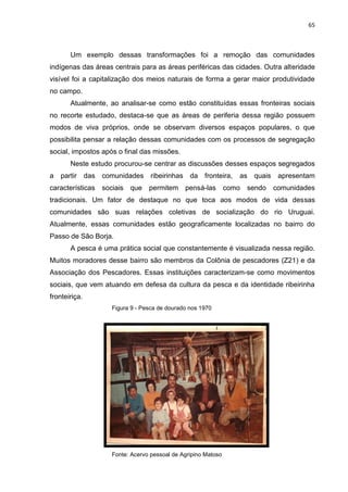 65
Um exemplo dessas transformações foi a remoção das comunidades
indígenas das áreas centrais para as áreas periféricas das cidades. Outra alteridade
visível foi a capitalização dos meios naturais de forma a gerar maior produtividade
no campo.
Atualmente, ao analisar-se como estão constituídas essas fronteiras sociais
no recorte estudado, destaca-se que as áreas de periferia dessa região possuem
modos de viva próprios, onde se observam diversos espaços populares, o que
possibilita pensar a relação dessas comunidades com os processos de segregação
social, impostos após o final das missões.
Neste estudo procurou-se centrar as discussões desses espaços segregados
a partir das comunidades ribeirinhas da fronteira, as quais apresentam
características sociais que permitem pensá-las como sendo comunidades
tradicionais. Um fator de destaque no que toca aos modos de vida dessas
comunidades são suas relações coletivas de socialização do rio Uruguai.
Atualmente, essas comunidades estão geograficamente localizadas no bairro do
Passo de São Borja.
A pesca é uma prática social que constantemente é visualizada nessa região.
Muitos moradores desse bairro são membros da Colônia de pescadores (Z21) e da
Associação dos Pescadores. Essas instituições caracterizam-se como movimentos
sociais, que vem atuando em defesa da cultura da pesca e da identidade ribeirinha
fronteiriça.
Figura 9 - Pesca de dourado nos 1970
Fonte: Acervo pessoal de Agripino Matoso
 