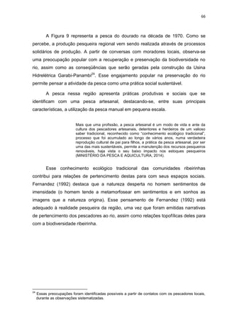 66
A Figura 9 representa a pesca do dourado na década de 1970. Como se
percebe, a produção pesqueira regional vem sendo realizada através de processos
solidários de produção. A partir de conversas com moradores locais, observa-se
uma preocupação popular com a recuperação e preservação da biodiversidade no
rio, assim como as conseqüências que serão geradas pela construção da Usina
Hidrelétrica Garabi-Panambi24
. Esse engajamento popular na preservação do rio
permite pensar a atividade da pesca como uma prática social sustentável.
A pesca nessa região apresenta práticas produtivas e sociais que se
identificam com uma pesca artesanal, destacando-se, entre suas principais
características, a utilização da pesca manual em pequena escala.
Mais que uma profissão, a pesca artesanal é um modo de vida e ante da
cultura dos pescadores artesanais, detentores e herdeiros de um valioso
saber tradicional, reconhecido como “conhecimento ecológico tradicional”,
processo que foi acumulado ao longo de vários anos, numa verdadeira
reprodução cultural de pai para filhos, a prática da pesca artesanal, por ser
uma das mais sustentáveis, permite a manutenção dos recursos pesqueiros
renováveis, haja vista o seu baixo impacto nos estoques pesqueiros
(MINISTÉRIO DA PESCA E AQUICULTURA, 2014).
Esse conhecimento ecológico tradicional das comunidades ribeirinhas
contribui para relações de pertencimento destas para com seus espaços sociais.
Fernandez (1992) destaca que a natureza desperta no homem sentimentos de
imensidade (o homem tende a metamorfosear em sentimentos e em sonhos as
imagens que a natureza origina). Esse pensamento de Fernandez (1992) está
adequado à realidade pesqueira da região, uma vez que foram emitidas narrativas
de pertencimento dos pescadores ao rio, assim como relações topofílicas deles para
com a biodiversidade ribeirinha.
24
Essas preocupações foram identificadas possíveis a partir de contatos com os pescadores locais,
durante as observações sistematizadas.
 