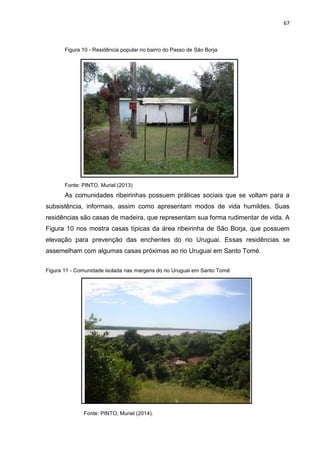 67
Figura 10 - Residência popular no bairro do Passo de São Borja
Fonte: PINTO, Muriel (2013)
As comunidades ribeirinhas possuem práticas sociais que se voltam para a
subsistência, informais, assim como apresentam modos de vida humildes. Suas
residências são casas de madeira, que representam sua forma rudimentar de vida. A
Figura 10 nos mostra casas típicas da área ribeirinha de São Borja, que possuem
elevação para prevenção das enchentes do rio Uruguai. Essas residências se
assemelham com algumas casas próximas ao rio Uruguai em Santo Tomé.
Figura 11 - Comunidade isolada nas margens do rio Uruguai em Santo Tomé
Fonte: PINTO, Muriel (2014).
 