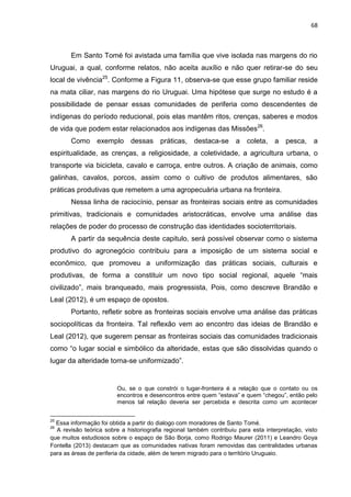68
Em Santo Tomé foi avistada uma família que vive isolada nas margens do rio
Uruguai, a qual, conforme relatos, não aceita auxílio e não quer retirar-se do seu
local de vivência25
. Conforme a Figura 11, observa-se que esse grupo familiar reside
na mata ciliar, nas margens do rio Uruguai. Uma hipótese que surge no estudo é a
possibilidade de pensar essas comunidades de periferia como descendentes de
indígenas do período reducional, pois elas mantêm ritos, crenças, saberes e modos
de vida que podem estar relacionados aos indígenas das Missões26
.
Como exemplo dessas práticas, destaca-se a coleta, a pesca, a
espiritualidade, as crenças, a religiosidade, a coletividade, a agricultura urbana, o
transporte via bicicleta, cavalo e carroça, entre outros. A criação de animais, como
galinhas, cavalos, porcos, assim como o cultivo de produtos alimentares, são
práticas produtivas que remetem a uma agropecuária urbana na fronteira.
Nessa linha de raciocínio, pensar as fronteiras sociais entre as comunidades
primitivas, tradicionais e comunidades aristocráticas, envolve uma análise das
relações de poder do processo de construção das identidades socioterritoriais.
A partir da sequência deste capitulo, será possível observar como o sistema
produtivo do agronegócio contribuiu para a imposição de um sistema social e
econômico, que promoveu a uniformização das práticas sociais, culturais e
produtivas, de forma a constituir um novo tipo social regional, aquele “mais
civilizado”, mais branqueado, mais progressista, Pois, como descreve Brandão e
Leal (2012), é um espaço de opostos.
Portanto, refletir sobre as fronteiras sociais envolve uma análise das práticas
sociopolíticas da fronteira. Tal reflexão vem ao encontro das ideias de Brandão e
Leal (2012), que sugerem pensar as fronteiras sociais das comunidades tradicionais
como “o lugar social e simbólico da alteridade, estas que são dissolvidas quando o
lugar da alteridade torna-se uniformizado”.
Ou, se o que constrói o lugar-fronteira é a relação que o contato ou os
encontros e desencontros entre quem “estava” e quem “chegou”, então pelo
menos tal relação deveria ser percebida e descrita como um acontecer
25
Essa informação foi obtida a partir do dialogo com moradores de Santo Tomé.
26
A revisão teórica sobre a historiografia regional também contribuiu para esta interpretação, visto
que muitos estudiosos sobre o espaço de São Borja, como Rodrigo Maurer (2011) e Leandro Goya
Fontella (2013) destacam que as comunidades nativas foram removidas das centralidades urbanas
para as áreas de periferia da cidade, além de terem migrado para o território Uruguaio.
 