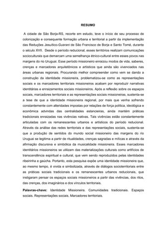6
RESUMO
A cidade de São Borja-RS, recorte em estudo, teve o início de seu processo de
colonização e consequente formação urbana e territorial a partir da implementação
das Reduções Jesuítico-Guarani de São Francisco de Borja e Santo Tomé, durante
o século XVII. Desde o período reducional, esses territórios realizam comunicações
socioculturais que demarcam uma semelhança étnico-cultural entre esses povos nas
margens do rio Uruguai. Esse período missioneiro enraizou modos de vida, saberes,
crenças e marcadores arquitetônicos e artísticos que ainda são vivenciados nas
áreas urbanas regionais. Procurando melhor compreender como vem se dando a
construção da identidade missioneira, problematizou-se como as representações
sociais e os marcadores territoriais missioneiros acabam por reproduzir narrativas
identitárias e enraizamentos sociais missioneiros. Após a reflexão sobre os espaços
sociais, marcadores territoriais e as representações sociais missioneiras, sustenta-se
a tese de que a identidade missioneira regional, por mais que venha sofrendo
constantemente com alteridades impostas por relações de força política, ideológica e
econômica advindas das centralidades estancieiras, ainda mantém práticas
tradicionais enraizadas nas vivências nativas. Tais vivências estão constantemente
articuladas com os remanescentes urbanos e artísticos do período reducional.
Através da análise das redes territoriais e das representações sociais, sustenta-se
que a produção de sentidos do mundo social missioneiro das margens do rio
Uruguai se legitima a partir de ritualidades, crenças sagradas e míticas e através da
afirmação discursiva e simbólica da musicalidade missioneira. Esses marcadores
identitários missioneiros se utilizam das materializações culturais como artifícios de
transcendência espiritual e cultural, que vem sendo reproduzidos pelas identidades
ribeirinha e gaúcha. Portanto, esta pesquisa expõe uma identidade missioneira que,
ao mesmo tempo, é vivida e simbolizada, através de diálogos socioterritoriais entre
as práticas sociais tradicionais e os remanescentes urbanos reducionais, que
instigaram pensar os espaços sociais missioneiros a partir das vivências, dos ritos,
das crenças, dos imaginários e dos vínculos territoriais.
Palavras-chave: Identidade Missioneira. Comunidades tradicionais. Espaços
sociais. Representações sociais. Marcadores territoriais.
 