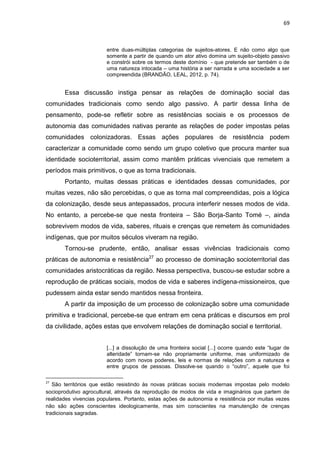 69
entre duas-múltiplas categorias de sujeitos-atores. E não como algo que
somente a partir de quando um ator ativo domina um sujeito-objeto passivo
e constrói sobre os termos deste domínio - que pretende ser também o de
uma natureza intocada – uma história a ser narrada e uma sociedade a ser
compreendida (BRANDÃO, LEAL, 2012, p. 74).
Essa discussão instiga pensar as relações de dominação social das
comunidades tradicionais como sendo algo passivo. A partir dessa linha de
pensamento, pode-se refletir sobre as resistências sociais e os processos de
autonomia das comunidades nativas perante as relações de poder impostas pelas
comunidades colonizadoras. Essas ações populares de resistência podem
caracterizar a comunidade como sendo um grupo coletivo que procura manter sua
identidade socioterritorial, assim como mantêm práticas vivenciais que remetem a
períodos mais primitivos, o que as torna tradicionais.
Portanto, muitas dessas práticas e identidades dessas comunidades, por
muitas vezes, não são percebidas, o que as torna mal compreendidas, pois a lógica
da colonização, desde seus antepassados, procura interferir nesses modos de vida.
No entanto, a percebe-se que nesta fronteira – São Borja-Santo Tomé –, ainda
sobrevivem modos de vida, saberes, rituais e crenças que remetem às comunidades
indígenas, que por muitos séculos viveram na região.
Tornou-se prudente, então, analisar essas vivências tradicionais como
práticas de autonomia e resistência27
ao processo de dominação socioterritorial das
comunidades aristocráticas da região. Nessa perspectiva, buscou-se estudar sobre a
reprodução de práticas sociais, modos de vida e saberes indígena-missioneiros, que
pudessem ainda estar sendo mantidos nessa fronteira.
A partir da imposição de um processo de colonização sobre uma comunidade
primitiva e tradicional, percebe-se que entram em cena práticas e discursos em prol
da civilidade, ações estas que envolvem relações de dominação social e territorial.
[...] a dissolução de uma fronteira social [...] ocorre quando este “lugar de
alteridade” tornam-se não propriamente uniforme, mas uniformizado de
acordo com novos poderes, leis e normas de relações com a natureza e
entre grupos de pessoas. Dissolve-se quando o “outro”, aquele que foi
27
São territórios que estão resistindo às novas práticas sociais modernas impostas pelo modelo
socioprodutivo agrocultural, através da reprodução de modos de vida e imaginários que partem de
realidades vivencias populares. Portanto, estas ações de autonomia e resistência por muitas vezes
não são ações conscientes ideologicamente, mas sim conscientes na manutenção de crenças
tradicionais sagradas.
 