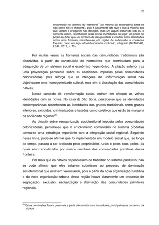 70
encontrado no caminho do “estranho” (ou mesmo do estrangeiro) torna-se
não como ele (o chegante), pois é justamente isto que o que a maioria dos
que vieram e chegaram não desejam, mas um algum dissolvido sob as, e
somente assim, reconhecido pelas novas identidades do lugar. Ao ponto de
poder-se dizer que um território de desigualdade e conflito entre alteridades
como uma fronteira, ressolveu-se em região de submissão e consenso
forçado, como um lugar afinal descoberto, civilizado, integrado (BRANDÃO,
LEAL, 2012, p. 75).
Por muitas vezes as fronteiras sociais das comunidades tradicionais são
dissolvidas a partir da constituição de normativas que contribuíram para a
adequação de um sistema social e econômico hegemônico. A citação anterior traz
uma provocação pertinente sobre as alteridades impostas pelas comunidades
colonizadoras, pois reforça que as intenções de uniformização social não
objetivavam uma homogeneidade cultural, mas sim a dissolução das comunidades
nativas.
Nesse contexto de transformação social, entram em choque as velhas
identidades com as novas. No caso de São Borja, percebe-se que as identidades
contemporâneas reconhecem as identidades dos grupos tradicionais como grupos
inferiores, excluídos, criminalizados e tratados como coletivos que estão às margens
da sociedade regional28
.
Ao discutir sobre reorganização socioterritorial imposta pelas comunidades
colonizadoras, percebe-se que o envolvimento comunitário no sistema produtivo
tornou-se uma estratégia importante para a integração social regional. Seguindo
nessa linha, pode-se afirmar que foi implementado um modelo social que, ao longo
do tempo, passou a ser praticado pelos proprietários rurais e pelos seus peões, as
quais eram constituídos por muitos membros das comunidades primitivas dessa
fronteira.
Por mais que os nativos dependessem de trabalhar no sistema produtivo, não
se pode afirmar que eles estavam submissos ao processo de dominação
socioterritorial que estavam vivenciando, pois a partir da nova organização fundiária
e da nova organização urbana dessa região houve claramente um processo de
segregação, exclusão, escravização e dizimação das comunidades primitivas
regionais.
28
Estas conclusões foram possíveis a partir de contatos com moradores, principalmente do centro da
cidade.
 