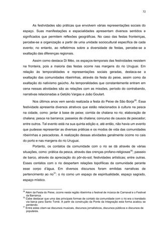 72
As festividades são práticas que envolvem várias representações sociais do
espaço. Suas manifestações e espacialidades apresentam diversos sentidos e
significados que permitem reflexões geográficas. No caso das festas fronteiriças,
percebe-se a organização a partir de uma unidade sociocultural específica de cada
evento; no entanto, ao refletirmos sobre a diversidade de festas, percebe-se a
exaltação das diferenças regionais.
Assim como destaca Di Méo, os espaços-temporais das festividades resistem
na fronteira, pois a maioria das festas ocorre nas margens do rio Uruguai. Em
relação às temporalidades e representações sociais geradas, destaca-se a
exaltação das comunidades ribeirinhas, através da festa do peixe, assim como da
exaltação do nativismo gaúcho. As temporalidades que constantemente entram em
cena nessas atividades são as relações com as missões, período do contrabando,
narrativas relacionadas a Getúlio Vargas e João Goulart.
Nos últimos anos vem sendo realizada a festa do Peixe de São Borja29
. Essa
festividade apresenta diversos atrativos que estão relacionados à cultura na pesca
na cidade, como: jantar à base de peixe; corrida de chalana no rio; elaboração de
chalana; pesca na barranca; passeios de chalana; concurso de causos de pescador;
entre outros. Tal evento está na sua quinta edição e, até então, não havia um evento
que pudesse representar as diversas práticas e os modos de vida das comunidades
ribeirinhas e pescadoras. A realização dessas atividades geralmente ocorre no cais
do porto e nas margens do rio Uruguai.
Portanto, os contatos da comunidade com o rio se dá através de várias
situações, como: prática da pesca, através das crenças profano-religiosas30
; passeio
de barco, através da apreciação do pôr-do-sol; festividades artísticas; entre outras.
Esses contatos com o rio despertam relações topofílicas da comunidade perante
esse corpo d‟água. Em diversos discursos foram emitidas narrativas de
pertencimento ao rio31
: o rio como um espaço de espiritualidade, espaço sagrado,
espaço místico.
29
Além da Festa do Peixe, ocorre nesta região ribeirinha o festival de música de Carnaval e o Festival
da Barranca.
30
Cabe destacar que uma das principais formas de contato da comunidade com o rio era o translado
via barca para Santo Tomé. A partir da construção da Ponte da Integração esta forma acabou se
perdendo.
31
Entre estes citam-se discursos musicais, discursos jornalísticos, discursos públicos e discursos de
populares.
 
