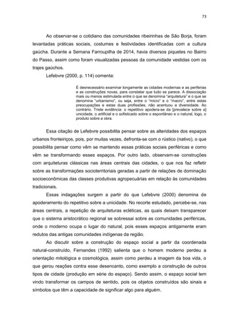 73
Ao observar-se o cotidiano das comunidades ribeirinhas de São Borja, foram
levantadas práticas sociais, costumes e festividades identificadas com a cultura
gaúcha. Durante a Semana Farroupilha de 2014, havia diversos piquetes no Bairro
do Passo, assim como foram visualizadas pessoas da comunidade vestidas com os
trajes gaúchos.
Lefebvre (2000, p. 114) comenta:
É desnecessário examinar longamente as cidades modernas e as periferias
e as construções novas, para constatar que tudo se parece. A dissociação
mais ou menos estimulada entre o que se denomina “arquitetura” e o que se
denomina “urbanismo”, ou seja, entre o “micro” e o “macro”, entre estas
preocupações e estas duas profissões, não acentuou a diversidade. Ao
contrário. Triste evidência: o repetitivo apodera-se da [prevalece sobre a]
unicidade, o artificial e o sofisticado sobre o espontâneo e o natural, logo, o
produto sobre a obra.
Essa citação de Lefebvre possibilita pensar sobre as alteridades dos espaços
urbanos fronteiriços, pois, por muitas vezes, defronta-se com o rústico (nativo), o que
possibilita pensar como vêm se mantendo essas práticas sociais periféricas e como
vêm se transformando esses espaços. Por outro lado, observam-se construções
com arquiteturas clássicas nas áreas centrais das cidades, o que nos faz refletir
sobre as transformações socioterritoriais geradas a partir de relações de dominação
socioeconômicas das classes produtivas agropecuárias em relação às comunidades
tradicionais.
Essas indagações surgem a partir do que Lefebvre (2000) denomina de
apoderamento do repetitivo sobre a unicidade. No recorte estudado, percebe-se, nas
áreas centrais, a repetição de arquiteturas ecléticas, as quais deixam transparecer
que o sistema aristocrático regional se sobressai sobre as comunidades periféricas,
onde o moderno ocupa o lugar do natural, pois esses espaços antigamente eram
redutos das antigas comunidades indígenas da região.
Ao discutir sobre a construção do espaço social a partir da coordenada
natural-construído, Fernandes (1992) salienta que o homem moderno perdeu a
orientação mitológica e cosmológica, assim como perdeu a imagem da boa vida, o
que gerou reações contra esse desencanto, como exemplo a construção de outros
tipos de cidade (produção em série do espaço). Sendo assim, o espaço social tem
vindo transformar os campos de sentido, pois os objetos construídos são sinais e
símbolos que têm a capacidade de significar algo para alguém.
 