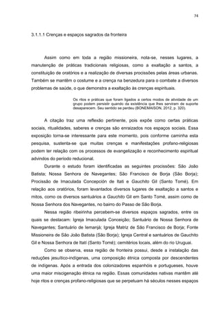 74
3.1.1.1 Crenças e espaços sagrados da fronteira
Assim como em toda a região missioneira, nota-se, nesses lugares, a
manutenção de práticas tradicionais religiosas, como a exaltação a santos, a
constituição de oratórios e a realização de diversas procissões pelas áreas urbanas.
Também se mantêm o costume e a crença na benzedura para o combate a diversos
problemas de saúde, o que demonstra a exaltação às crenças espirituais.
Os ritos e práticas que foram ligados a certos modos de atividade de um
grupo podem persistir quando da existência que lhes serviram de suporte
desaparecem. Seu sentido se perdeu (BONEMAISON, 2012, p. 320).
A citação traz uma reflexão pertinente, pois expõe como certas práticas
sociais, ritualidades, saberes e crenças são enraizados nos espaços sociais. Essa
exposição torna-se interessante para este momento, pois conforme caminha esta
pesquisa, sustenta-se que muitas crenças e manifestações profano-religiosas
podem ter relação com os processos de evangelização e reconhecimento espiritual
advindos do período reducional.
Durante o estudo foram identificadas as seguintes procissões: São João
Batista; Nossa Senhora de Navegantes; São Francisco de Borja (São Borja);
Procissão de Imaculada Concepción de Itati e Gauchito Gil (Santo Tomé). Em
relação aos oratórios, foram levantados diversos lugares de exaltação a santos e
mitos, como os diversos santuários a Gauchito Gil em Santo Tomé, assim como de
Nossa Senhora dos Navegantes, no bairro do Passo de São Borja.
Nessa região ribeirinha percebem-se diversos espaços sagrados, entre os
quais se destacam: Igreja Imaculada Conceição; Santuário de Nossa Senhora de
Navegantes; Santuário de Iemanjá; Igreja Matriz de São Francisco de Borja; Fonte
Missioneira de São João Batista (São Borja); Igreja Central e santuários de Gauchito
Gil e Nossa Senhora de Itatí (Santo Tomé); cemitérios locais, além do rio Uruguai.
Como se observa, essa região de fronteira possui, desde a instalação das
reduções jesuítico-indígenas, uma composição étnica composta por descendentes
de indígenas. Após a entrada dos colonizadores espanhóis e portugueses, houve
uma maior miscigenação étnica na região. Essas comunidades nativas mantêm até
hoje ritos e crenças profano-religiosas que se perpetuam há séculos nesses espaços
 